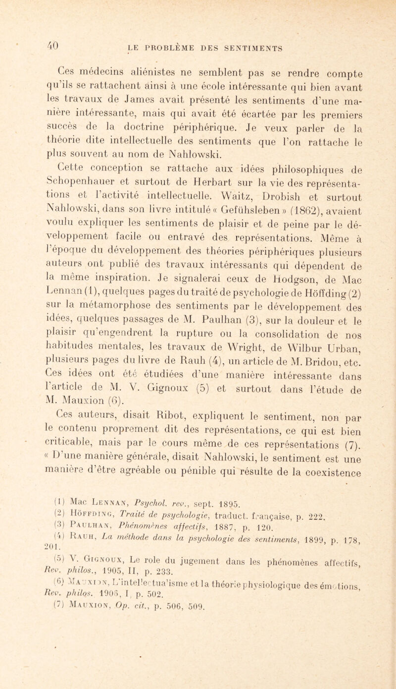 Ces médecins aliénistes ne semblent pas se rendre compte qu’ils se rattachent ainsi à une école intéressante qui bien avant les travaux de James avait présenté les sentiments d’une ma¬ nière intéressante, mais qui avait été écartée par les premiers succès de la doctrine périphérique. Je veux parler de la théorie dite intellectuelle des sentiments que l’on rattache le plus souvent au nom de Nahlowski. Cette conception se rattache aux idées philosophiques de Schopenhauer et surtout de Herbart sur la vie des représenta¬ tions et l’activité intellectuelle. Waitz, Drobish et surtout Nahlowski, dans son livre intitulée Gelühsleben » (1862), avaient voulu expliquer les sentiments de plaisir et de peine par le dé¬ veloppement facile ou entravé des représentations. Même à l’époque du développement des théories périphériques plusieurs auteurs ont publié des travaux intéressants qui dépendent de la meme inspiration. Je signalerai ceux de Hodgson, de Mac Lennan (1), quelques pages du traité de psychologie de Hôfïding (2) sur la métamorphose des sentiments par le développement des idées, quelques passages de M. Paulhan (3), sur la douleur et le plaisir qu’engendrent la rupture ou la consolidation de nos habitudes mentales, les travaux de Wright, de Wilbur Urban, plusieurs pages du livre de Rauh (4), un article de M. Bridou, etc. Ces idées ont été étudiées d’une manière intéressante dans l’article de M. V. Gignoux (5) et surtout dans l’étude de M. Mauxion (6). Ces auteurs, disait Ribot, expliquent le sentiment, non par le contenu proprement dit des représentations, ce qui est bien criticable, mais par le cours même de ces représentations (7). « D une manière générale, disait Nahlowski, le sentiment est une manière d’être agréable ou pénible qui résulte de la coexistence (1) Mac Lennan, Psychol. rev., sept. 1895. (2) IIôffding, Traité de psychologie, traduct. française, p. 222. (3) Paulhan, Phénomènes affectifs, 1887, p. 120. ! i) Rauh, La méthode dans la psychologie des sentiments, 1899, p. 178, io) V. Gignoux, Le rôle du jugement dans les phénomènes affectifs Rev. philos., 1905, II, p. 233. (6) Mauxidn, LdntePectuahsme et la théorie physiologique des émotions Rev. philos. 1906, I p. 502. (7) Mauxion, Op. cit., p. 506, 509.