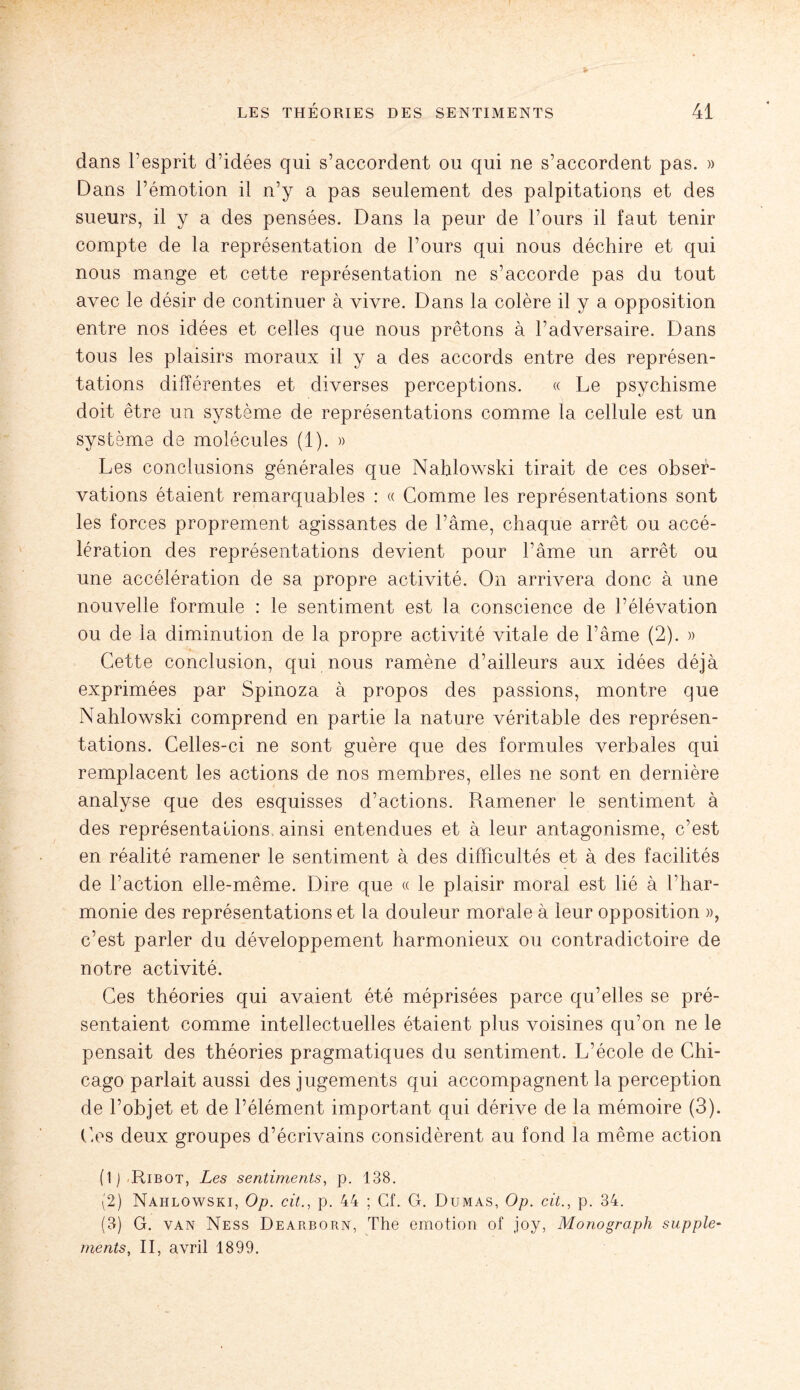 dans l’esprit d’idées qui s’accordent ou qui ne s’accordent pas. » Dans l’émotion il n’y a pas seulement des palpitations et des sueurs, il y a des pensées. Dans la peur de l’ours il faut tenir compte de la représentation de l’ours qui nous déchire et qui nous mange et cette représentation ne s’accorde pas du tout avec le désir de continuer à vivre. Dans la colère il y a opposition entre nos idées et celles que nous prêtons à l’adversaire. Dans tous les plaisirs moraux il y a des accords entre des représen¬ tations différentes et diverses perceptions. « Le psychisme doit être un système de représentations comme la cellule est un système de molécules (1). » Les conclusions générales que Nahlowski tirait de ces obser¬ vations étaient remarquables : « Comme les représentations sont les forces proprement agissantes de l’âme, chaque arrêt ou accé¬ lération des représentations devient pour l’âme un arrêt ou une accélération de sa propre activité. On arrivera donc à une nouvelle formule : le sentiment est la conscience de l’élévation ou de la diminution de la propre activité vitale de l’âme (2). » Cette conclusion, qui nous ramène d’ailleurs aux idées déjà exprimées par Spinoza à propos des passions, montre que Nahlowski comprend en partie la nature véritable des représen¬ tations. Celles-ci ne sont guère que des formules verbales qui remplacent les actions de nos membres, elles ne sont en dernière analyse que des esquisses d’actions. Ramener le sentiment à des représentations ainsi entendues et à leur antagonisme, c’est en réalité ramener le sentiment à des difficultés et à des facilités de l’action elle-même. Dire que « le plaisir moral est lié à l’har¬ monie des représentations et la douleur morale à leur opposition », c’est parler du développement harmonieux ou contradictoire de notre activité. Ces théories qui avaient été méprisées parce qu’elles se pré¬ sentaient comme intellectuelles étaient plus voisines qu’on ne le pensait des théories pragmatiques du sentiment. L’école de Chi¬ cago parlait aussi des jugements qui accompagnent la perception de l’objet et de l’élément important qui dérive de la mémoire (3). Ces deux groupes d’écrivains considèrent au fond la même action (1) Ribot, Les sentiments, p. 138. (2) Nahlowski, Op. cit., p. 44 ; Cf. G. Dumas, Op. cit., p. 34. (3) G. van Ness Dearborn, The émotion of joy, Monograph supplé¬ ments, II, avril 1899.