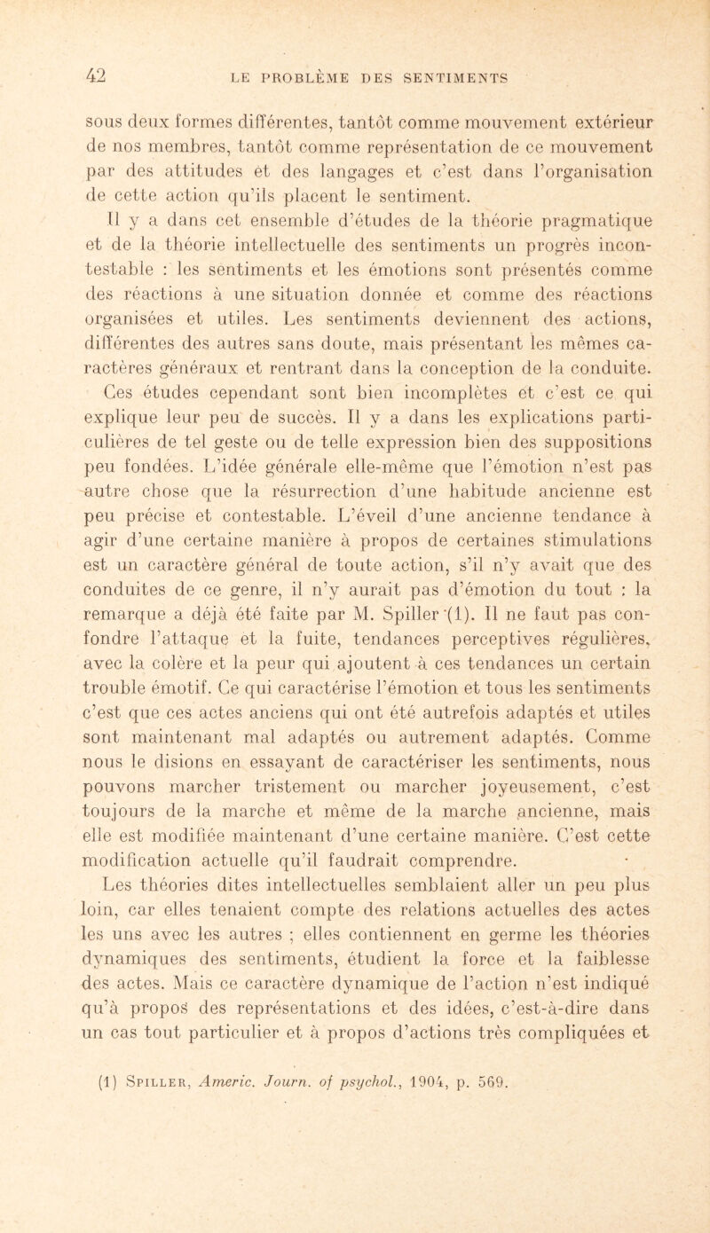 sous deux formes différentes, tantôt comme mouvement extérieur de nos membres, tantôt comme représentation de ce mouvement par des attitudes et des langages et c’est dans l’organisation de cette action qu’ils placent le sentiment. Il y a dans cet ensemble d’études de la théorie pragmatique et de la théorie intellectuelle des sentiments un progrès incon¬ testable : les sentiments et les émotions sont présentés comme des réactions à une situation donnée et comme des réactions organisées et utiles. Les sentiments deviennent des actions, différentes des autres sans doute, mais présentant les mêmes ca¬ ractères généraux et rentrant dans la conception de la conduite. Ces études cependant sont bien incomplètes et c’est ce qui explique leur peu de succès. Il y a dans les explications parti¬ culières de tel geste ou de telle expression bien des suppositions peu fondées. L’idée générale elle-même que l’émotion n’est pas autre chose que la résurrection d’une habitude ancienne est peu précise et contestable. L’éveil d’une ancienne tendance à agir d’une certaine manière à propos de certaines stimulations est un caractère général de toute action, s’il n’y avait que des conduites de ce genre, il n’y aurait pas d’émotion du tout ; la remarque a déjà été faite par M. Spiller'(l). Il ne faut pas con¬ fondre l’attaque et la fuite, tendances perceptives régulières, avec la colère et la peur qui ajoutent à ces tendances un certain trouble émotif. Ce qui caractérise l’émotion et tous les sentiments c’est que ces actes anciens qui ont été autrefois adaptés et utiles sont maintenant mal adaptés ou autrement adaptés. Comme nous le disions en essayant de caractériser les sentiments, nous pouvons marcher tristement ou marcher joyeusement, c’est toujours de la marche et même de la marche ancienne, mais elle est modifiée maintenant d’une certaine manière. C’est cette modification actuelle qu’il faudrait comprendre. Les théories dites intellectuelles semblaient aller un peu plus loin, car elles tenaient compte des relations actuelles des actes les uns avec les autres ; elles contiennent en germe les théories dynamiques des sentiments, étudient la force et la faiblesse des actes. Mais ce caractère dynamique de l’action n’est indiqué qu’à propos des représentations et des idées, c’est-à-dire dans un cas tout particulier et à propos d’actions très compliquées et (1) Spiller, Americ. Journ. of psychol1904, p. 569.