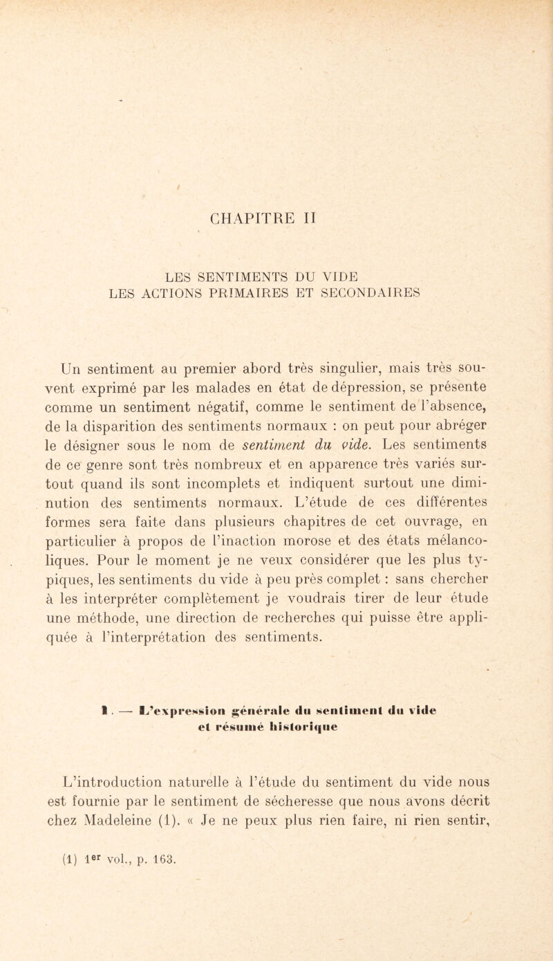 LES SENTIMENTS DU VIDE LES ACTIONS PRIMAIRES ET SECONDAIRES Un sentiment au premier abord très singulier, mais très sou¬ vent exprimé par les malades en état de dépression, se présente comme un sentiment négatif, comme le sentiment de l’absence, de la disparition des sentiments normaux : on peut pour abréger le désigner sous le nom de sentiment du vide. Les sentiments de ce genre sont très nombreux et en apparence très variés sur¬ tout quand ils sont incomplets et indiquent surtout une dimi¬ nution des sentiments normaux. L’étude de ces différentes formes sera faite dans plusieurs chapitres de cet ouvrage, en particulier à propos de l’inaction morose et des états mélanco¬ liques. Pour le moment je ne veux considérer que les plus ty¬ piques, les sentiments du vide à peu près complet : sans chercher à les interpréter complètement je voudrais tirer de leur étude une méthode, une direction de recherches qui puisse être appli¬ quée à l’interprétation des sentiments. 1. —- BL’expression générale du sentiment du vide et résumé historique L’introduction naturelle à l’étude du sentiment du vide nous est fournie par le sentiment de sécheresse que nous avons décrit chez Madeleine (1). « Je ne peux plus rien faire, ni rien sentir,