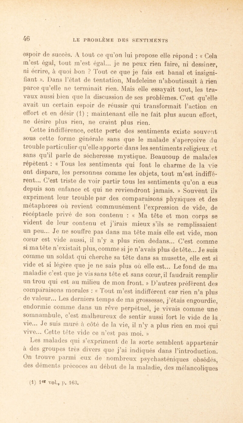 / 46 LE PROBLÈME DES SENTIMENTS espoir de succès. A tout ce qu’on lui propose elle répond : « Cela m’est égal, tout m’est égal... je ne peux rien faire, ni dessiner, ni écrire, à quoi bon ? lout ce que je fais est banal et insigni¬ fiant ». Dans l’état de tentation, Madeleine n’aboutissait à rien parce qu’elle ne terminait rien. Mais elle essayait tout, les tra¬ vaux aussi bien que la discussion de ses problèmes. C’est qu’elle avait un certain espoir de réussir qui transformait l’action en effort et en désir (1) ; maintenant elle ne fait plus aucun effort, ne désire plus rien, ne craint plus rien. Cette indifférence, cette perte des sentiments existe souvent sous cette forme générale sans que le malade s’aperçoive du trouble particulier qu’elle apporte dans les sentiments religieux et sans qu il parle de sécheresse mystique. Beaucoup de malades répètent : « Tous les sentiments qui font le charme de la vie ont disparu, les personnes comme les objets, tout m’est indiffé¬ rent... C’est triste de voir partir tous les sentiments qu’on a eus depuis son enfance et qui ne reviendront jamais. » Souvent ils expriment leur trouble par des comparaisons physiques et des métaphores où revient communément l’expression de vide, de récéptacle privé de son contenu : « Ma tête et mon corps se vident de leur contenu et j’irais mieux s’ils se remplissaient un peu... Je ne soutire pas dans ma tête mais elle est vide, mon cœur est vide aussi, il n’y a plus rien dedans... C’est comme si ma tête n existait plus, comme si je n’avais plus de tête... Je suis comme un soldat qui cherche sa tête dans sa musette, elle est si vide et si légère que je ne sais plus où elle est... Le fond de ma maladie c est que je vis sans tête et sans cœur, il faudrait remplir un trou qui est au milieu de mon front. » D’autres préfèrent des comparaisons morales : « Tout m’est indifférent car rien n’a plus de valeur... Les derniers temps de ma grossesse, j’étais engourdie, endormie comme dans un rêve perpétuel, je vivais comme une somnambule, c est malheureux de sentir aussi fort le vide de la vie... Je suis muré à côté de la vie, il n’y a plus rien en moi qui vive... Cette tête vide ce n’est pas moi. » Les malades qui s expriment de la sorte semblent appartenir à des gioupes très divers que j’ai indiqués dans l’introduction. On trouve parmi eux de nombreux psychasténiques obsédés, des déments précoces au début de la maladie, des mélancoliques