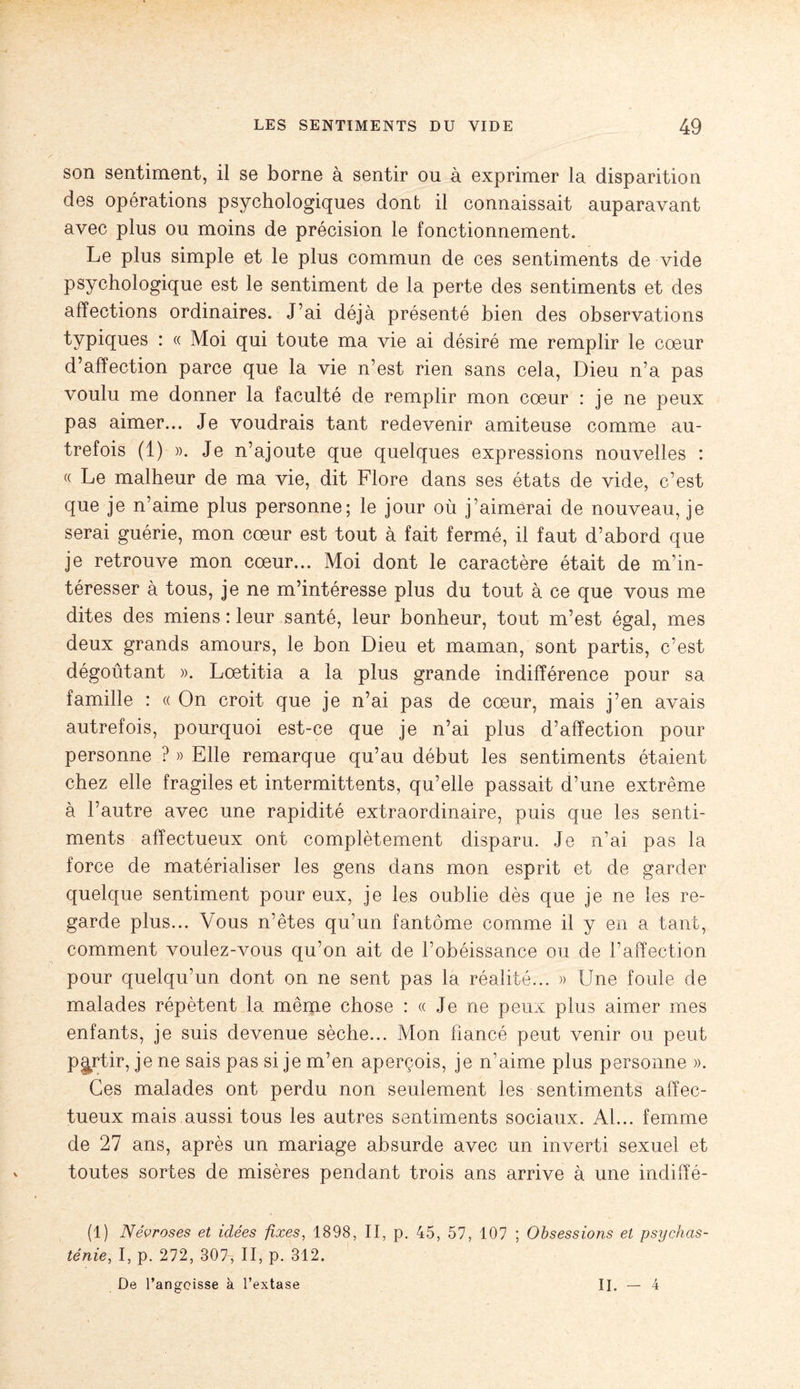 son sentiment, il se borne à sentir ou à exprimer la disparition des operations psychologiques dont il connaissait auparavant avec plus ou moins de précision le fonctionnement. Le plus simple et le plus commun de ces sentiments de vide psychologique est le sentiment de la perte des sentiments et des affections ordinaires. J’ai déjà présenté bien des observations typiques : « Moi qui toute ma vie ai désiré me remplir le coeur d’affection parce que la vie n’est rien sans cela, Dieu n’a pas voulu me donner la faculté de remplir mon cœur : je ne peux pas aimer... Je voudrais tant redevenir amiteuse comme au¬ trefois (1) ». Je n’ajoute que quelques expressions nouvelles : (( Le malheur de ma vie, dit Flore dans ses états de vide, c’est que je n’aime plus personne; le jour où j’aimerai de nouveau, je serai guérie, mon cœur est tout à fait fermé, il faut d’abord que je retrouve mon cœur... Moi dont le caractère était de m’in¬ téresser à tous, je ne m’intéresse plus du tout à ce que vous me dites des miens : leur santé, leur bonheur, tout m’est égal, mes deux grands amours, le bon Dieu et maman, sont partis, c’est dégoûtant ». Lœtitia a la plus grande indifférence pour sa famille : « On croit que je n’ai pas de cœur, mais j’en avais autrefois, pourquoi est-ce que je n’ai plus d’affection pour personne ? » Elle remarque qu’au début les sentiments étaient chez elle fragiles et intermittents, qu’elle passait d’une extrême à l’autre avec une rapidité extraordinaire, puis que les senti¬ ments affectueux ont complètement disparu. Je n’ai pas la force de matérialiser les gens dans mon esprit et de garder quelque sentiment pour eux, je les oublie dès que je ne les re¬ garde plus... Vous n’êtes qu’un fantôme comme il y en a tant, comment voulez-vous qu’on ait de l’obéissance ou de l’affection pour quelqu’un dont on ne sent pas la réalité... » Une foule de malades répètent la même chose : « Je ne peux plus aimer mes enfants, je suis devenue sèche... Mon fiancé peut venir ou peut partir, je ne sais pas si je m’en aperçois, je n’aime plus personne ». Ces malades ont perdu non seulement les sentiments affec¬ tueux mais aussi tous les autres sentiments sociaux. Al... femme de 27 ans, après un mariage absurde avec un inverti sexuel et toutes sortes de misères pendant trois ans arrive à une indifïé- (1) Névroses et idées fixes, 1898, II, p. 45, 57, 107 ; Obsessions et psychas¬ ténie, I, p. 272, 307, II, p. 312. De l’angoisse à l’extase II. - 4