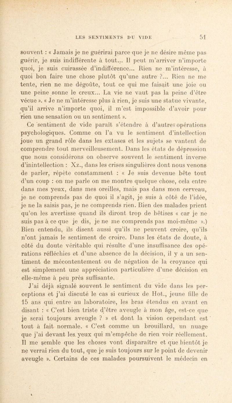 souvent : « Jamais je ne guérirai parce que je ne désire même pas guérir, je suis indifférente à tout... Il peut m’arriver n’importe quoi, je suis cuirassée d’indifférence... Rien ne m’intéresse, à quoi bon faire une chose plutôt qu’une autre ?... Rien ne me tente, rien ne me dégoûte, tout ce qui me faisait une joie ou une peine sonne le creux... La vie ne vaut pas la peine d’être vécue ». « Je ne m’intéresse plus à rien, je suis une statue vivante, qu’il arrive n’importe quoi, il m’est impossible d’avoir pour * rien une sensation ou un sentiment ». Ce sentiment de vide paraît s’étendre à d’autres opérations psychologiques. Comme on l’a vu le sentiment d’intellection joue un grand rôle dans les extases et les sujets se vantent de comprendre tout merveilleusement. Dans les états de dépression que nous considérons on observe souvent le sentiment inverse d’inintellection : Xz., dans les crises singulières dont nous venons de parler, répète constamment : « Je suis devenue bête tout d’un coup : on me parle on me montre quelque chose, cela entre dans mes yeux, dans mes oreilles, mais pas dans mon cerveau, je ne comprends pas de quoi il s’agit, je suis à côté de l’idée, je ne la saisis pas, je ne comprends rien. Bien des malades prient qu’on les avertisse quand ils diront trop de bêtises « car je ne suis pas à ce que je dis, je ne me comprends pas moi-même ».) Bien entendu, ils disent aussi qu’ils ne peuvent croire, qu’ils n’ont jamais le sentiment de croire. Dans les états de doute, à côté du doute véritable qui résulte d’une insuffisance des opé¬ rations réfléchies et d’une absence de la décision, il y a un sen¬ timent de mécontentement ou de négation de la croyance qui est simplement une appréciation particulière d’une décision en elle-même à peu près suffisante. J’ai déjà signalé souvent le sentiment du vide dans les per¬ ceptions et j’ai discuté le cas si curieux de Hot., jeune fille de 15 ans qui entre au laboratoire, les bras étendus en avant en disant : « C’est bien triste d’être aveugle à mon âge, est-ce que je serai toujours aveugle ? » et dont la vision cependant est tout à fait normale. « C’est comme un brouillard, un nuage que j’ai devant les yeux qui m’empêche de rien voir réellement. Il me semble que les choses vont disparaître et que bientôt je ne verrai rien du tout, que je suis toujours sur le point de devenir aveugle ». Certains de ces malades poursuivent le médecin en
