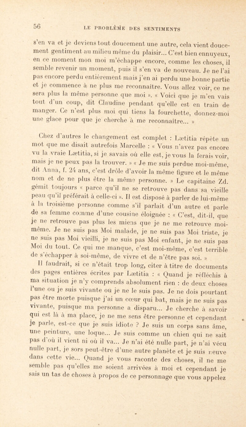 s’en va et je deviens tout doucement une autre, cela vient douce¬ ment gentiment au milieu même du plaisir... C’est bien ennuyeux, en ce moment mon moi m’échappe encore, comme les choses, il semble revenir un moment, puis il s’en va de nouveau. Je ne l’ai pas encore perdu entièrement mais j’en ai perdu une bonne partie et je commence à ne plus me reconnaître. Vous allez voir, ce ne sera plus la même personne que moi ». « Voici que je m’en vais tout d’un coup, dit Claudine pendant qu’elle est en train de manger. Ce n’est plus moi qui tiens la fourchette, donnez-moi une glace pour que je cherche à me reconnaître... » Chez d’autres le changement est complet : Lætitia répète un mot que me disait autrefois Marcelle : « Vous n’avez pas encore \u la vraie Lætitia, si je savais où elle est, je vous la ferais voir, mais je ne peux pas la trouver. » « Je me suis perdue moi-même, dit Anna, f. 24 ans, c est drôle d’avoir la même ligure et le même nom et de ne plus être la même personne. » Le capitaine Zd. gémit toujours « parce qu’il ne se retrouve pas dans sa vieille peau qu il prelérait à celle-ci ». Il est disposé à parler de lui-même à la troisième personne comme s’il parlait d’un autre et parle de sa femme comme d’une cousine éloignée : « C’est, dit-il, que je ne retrouve pas plus les miens que je ne me retrouve moi- même. Je ne suis pas Moi malade, je ne suis pas Moi triste, je ne suis pas Moi vieilli, je ne suis pas Moi enfant, je ne suis pas Moi du tout. Ce qui me manque, c’est moi-même, c’est terrible de s’échapper à soi-même, de vivre et de n’être pas soi. » Il faudrait, si ce n’était trop long, citer à titre de documents des pages entières écrites par Lætitia : « Quand je réfléchis à ma situation je n’y comprends absolument rien : de deux choses Lune ou je suis vivante ou je ne le suis pas. Je ne dois pourtant pas être morte puisque j’ai un cœur qui bat, mais je ne suis pas vivante, puisque ma personne a disparu... Je cherche à savoir qui est là à ma place, je ne me sens être personne et cependant je parie, est-ce que je suis idiote ? Je suis un corps sans âme, une peinture, une loque... Je suis comme un chien qui ne sait pas d’où il vient ni où il va... Je n’ai été nulle part, je n’ai vécu nulle part, je sors peut-être d’une autre planète et je suis neuve dans cette vie... Quand je vous raconte des choses, il ne me semble pas qu’elles me soient arrivées à moi et cependant je sais un tas de choses à propos de ce personnage que vous appelez