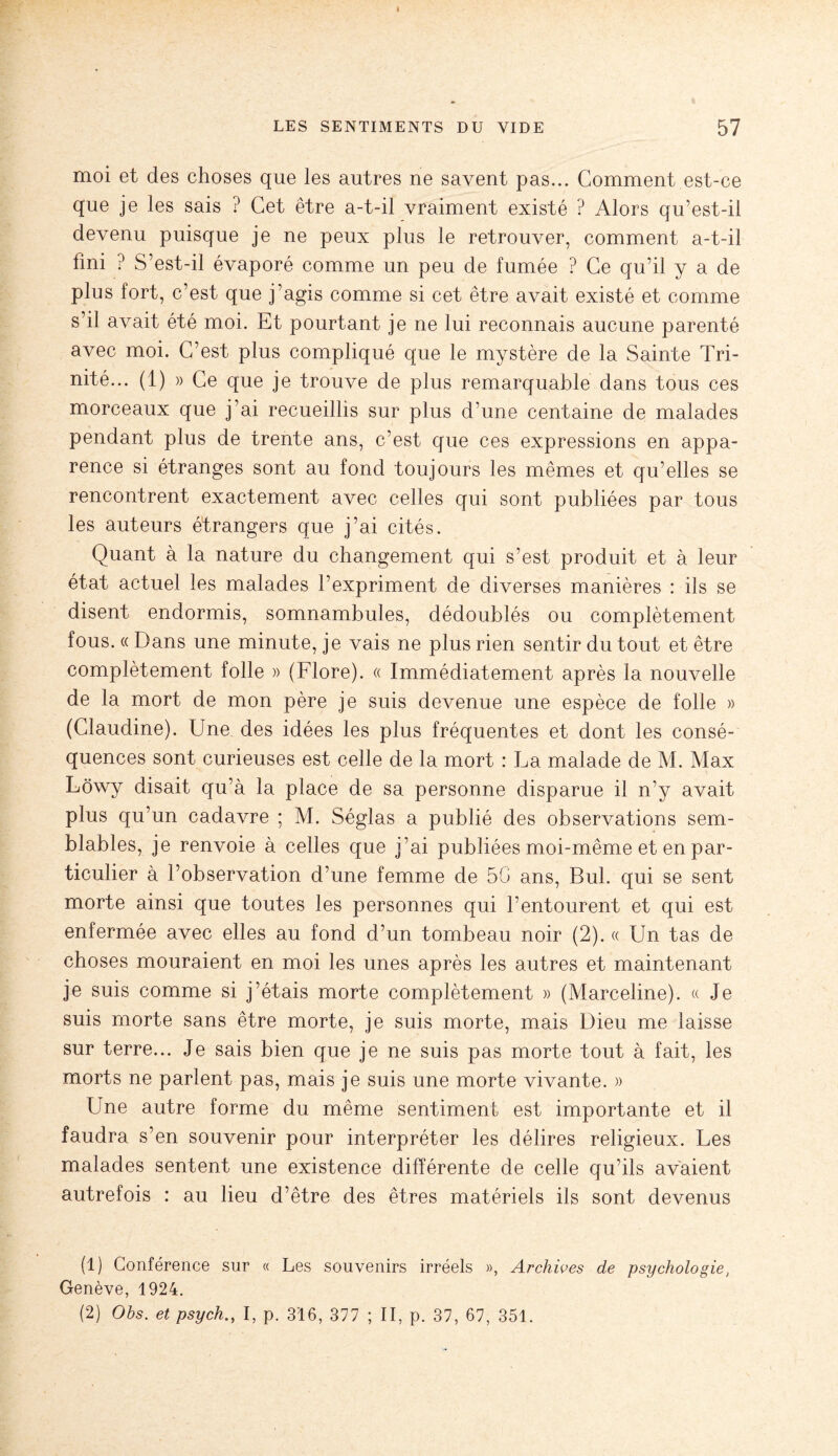 moi et des choses que les autres ne savent pas... Gomment est-ce que je les sais ? Cet être a-t-il vraiment existé ? Alors qu’est-il devenu puisque je ne peux plus le retrouver, comment a-t-il fini ? S’est-il évaporé comme un peu de fumée ? Ce qu’il y a de plus fort, c’est que j’agis comme si cet être avait existé et comme s’il avait été moi. Et pourtant je ne lui reconnais aucune parenté avec moi. C’est plus compliqué que le mystère de la Sainte Tri¬ nité... (1) » Ce que je trouve de plus remarquable dans tous ces morceaux que j’ai recueillis sur plus d’une centaine de malades pendant plus de trente ans, c’est que ces expressions en appa¬ rence si étranges sont au fond toujours les mêmes et qu’elles se rencontrent exactement avec celles qui sont publiées par tous les auteurs étrangers que j’ai cités. Quant à la nature du changement qui s’est produit et à leur état actuel les malades l’expriment de diverses manières : ils se disent endormis, somnambules, dédoublés ou complètement fous. « Dans une minute, je vais ne plus rien sentir du tout et être complètement folle » (Flore). « Immédiatement après la nouvelle de la mort de mon père je suis devenue une espèce de folle » (Claudine). Une des idées les plus fréquentes et dont les consé¬ quences sont curieuses est celle de la mort : La malade de M. Max Lôwy disait qu’à la place de sa personne disparue il n’y avait plus qu’un cadavre ; M. Séglas a publié des observations sem¬ blables, je renvoie à celles que j’ai publiées moi-même et en par¬ ticulier à l’observation d’une femme de 50 ans, Bul. qui se sent morte ainsi que toutes les personnes qui l’entourent et qui est enfermée avec elles au fond d’un tombeau noir (2). « Un tas de choses mouraient en moi les unes après les autres et maintenant je suis comme si j’étais morte complètement » (Marceline). « Je suis morte sans être morte, je suis morte, mais Dieu me laisse sur terre... Je sais bien que je ne suis pas morte tout à fait, les morts ne parlent pas, mais je suis une morte vivante. » Une autre forme du même sentiment est importante et il faudra s’en souvenir pour interpréter les délires religieux. Les malades sentent une existence différente de celle qu’ils avaient autrefois : au lieu d’être des êtres matériels ils sont devenus (1) Conférence sur « Les souvenirs irréels », Archives de psychologie, Genève, 1924. (2) Obs. et psych.y I, p. 316, 377 ; II, p. 37, 67, 351.