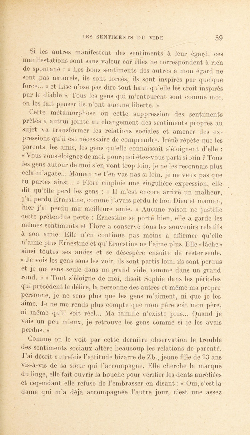 Si les autres manifestent des sentiments à leur égard, ces manifestations sont sans valeur car elles ne correspondent à rien de spontané : « Les bons sentiments des autres à mon égard ne sont pas naturels, ils sont forcés, ils sont inspirés par quelque force... « et Lise n ose pas dire tout haut qu’elle les croit inspirés par le diable ». Tous les gens qui m’entourent sont comme moi, on les fait penser ils n’ont aucune liberté. » Cette métamorphose ou cette suppression des sentiments piétés à autrui jointe au changement des sentiments propres au sujet va transformer les relations sociales et amener des ex¬ pressions qu il est nécessaire de comprendre. Irène répète que les parents, les amis, les gens qu’elle connaissait s’éloignent d’elle : « Vous vous éloignez de moi, pourquoi êtes-vous parti si loin ? Tous les gens autour de moi s’en vont trop loin, je ne les reconnais plus cela m agace... Maman ne t en vas pas si loin, je ne veux pas que tu partes ainsi... » Flore emploie une singulière expression, elle dit qu elle perd les gens : « Il m’est encore arrivé un malheur, j ai perdu Ernestine, comme j’avais perdu le bon Dieu et maman, hier j’ai perdu ma meilleure amie. » Aucune raison ne justifie cette prétendue perte : Ernestine se porté bien, elle a gardé les mêmes sentiments et Flore a conservé tous les souvenirs relatifs a son amie. Elle n’en continue pas moins à affirmer qu’elle n aime plus Ernestine et qu’Ernestine ne l’aime plus. Elle «lâche» ainsi toutes ses amies et se désespère ensuite de rester seule. « Je vois les gens sans les voir, ils sont partis loin, ils sont perdus et je me sens seule dans un grand vide, comme dans un grand rond. » « Tout s’éloigne de moi, disait Sophie dans les périodes qui précèdent le délire, la personne des autres et même ma propre personne, je ne sens plus que les gens m’aiment, ni que je les aime. Je ne me rends plus compte que mon père soit mon père, ni même qu’il soit réel... Ma famille n’existe plus... Quand je vais un peu mieux, je retrouve les gens comme si je les avais perdus. » Comme on le voit par cette dernière observation le trouble des sentiments sociaux altère beaucoup les relations de parenté. J’ai décrit autrefois l’attitude bizarre de Zb., jeune fille de 23 ans vis-à-vis de sa sœur qui l’accompagne. Elle cherche la marque du linge, elle fait ouvrir la bouche pour vérifier les dents auréfiées et cependant elle refuse de l’embrasser en disant : « Oui, c’est la dame qui m’a déjà accompagnée l’autre jour, c’est une assez