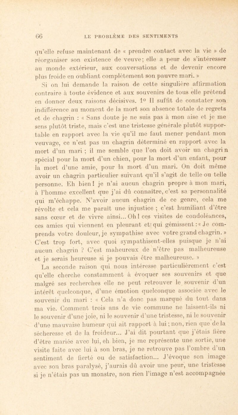 qu’elle refuse maintenant de « prendre contact avec la vie » de réorganiser son existence de veuve; elle a peur de s’intéresser au monde extérieur, aux conversations et de devenir encore plus froide en oubliant complètement son pauvre mari. » Si on lui demande la raison de cette singulière affirmation contraire à toute évidence et aux souvenirs de tous elle prétend en donner deux raisons décisives. 1° Il suffit de constater son indifférence au moment de la mort son absence totale de regrets et de chagrin : « Sans doute je ne suis pas à mon aise et je me sens plutôt triste, mais c’est une tristesse générale plutôt suppor¬ table en rapport avec la vie qu’il me faut mener pendant mon veuvage, ce n’est pas un chagrin déterminé en rapport avec la mort d’un mari ; il me semble que l’on doit avoir un chagrin spécial pour la mort d’un chien, pour la mort d’un entant, pour la mort d’une amie, pour la mort d’un mari. On doit même avoir un chagrin particulier suivant qu’il s’agit de telle ou telle personne. Eh bien! je n’ai aucun chagrin propre à mon mari, à l’homme excellent que j’ai dû connaître, c’est sa personnalité qui m’échappe. N’avoir aucun chagrin de ce genre, cela me révolte et cela me paraît une injustice ; c’est humiliant d’être sans cœur et de vivre ainsi... Oh! ces visites de condoléances, ces amies qui viennent en pleurant et qui gémissent :« Je com¬ prends votre douleur, je sympathise avec votre grand chagrin. » C’est trop fort, avec quoi sympathisent-elles puisque je n’ai aucun chagrin ? C’est maheureux de n’être pas malheureuse et je serais heureuse si je pouvais être malheureuse. » La seconde raison qui nous intéresse particulièrement c’est qu’elle cherche constamment à évoquer ses souvenirs et que malgré ses recherches elle ne peut retrouver le souvenir d’un intérêt quelconque, d’une émotion quelconque associée avec le souvenir du mari : « Cela n’a donc pas marqué du tout dans ma vie. Comment trois ans de vie commune ne laissent-ils ni le souvenir d’une joie, ni le souvenir d’une tristesse, ni le souvenir d’une mauvaise humeur qui ait rapport à lui ; non, rien que delà sécheresse et de la froideur... J’ai dit pourtant que j’étais hère d’être mariée avec lui, eh bien, je me représente une sortie, une visite faite avec lui à son bras, je ne retrouve pas l’ombre d’un sentiment de fierté ou de satisfaction... J’évoque son image avec son bras paralysé, j’aurais dû avoir une peur, une tristesse si je n’étais pas un monstre, non rien l’image n’est accompagnée