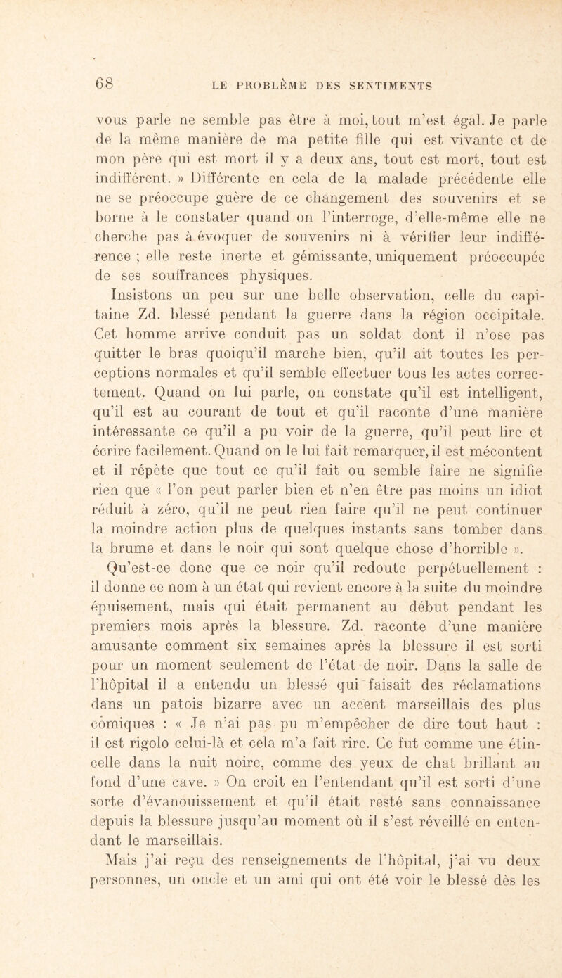 vous parle ne semble pas être à moi, tout m’est égal. Je parle de la même manière de ma petite fdle qui est vivante et de mon père qui est mort il y a deux ans, tout est mort, tout est indifférent. » Différente en cela de la malade précédente elle ne se préoccupe guère de ce changement des souvenirs et se borne à le constater quand on l’interroge, d’elle-même elle ne cherche pas à évoquer de souvenirs ni à vérifier leur indiffé¬ rence ; elle reste inerte et gémissante, uniquement préoccupée de ses souffrances physiques. Insistons un peu sur une belle observation, celle du capi¬ taine Zd. blessé pendant la guerre dans la région occipitale. Cet homme arrive conduit pas un soldat dont il n’ose pas quitter le bras quoiqu’il marche bien, qu’il ait toutes les per¬ ceptions normales et qu’il semble effectuer tous les actes correc¬ tement. Quand on lui parle, on constate qu’il est intelligent, qu’il est au courant de tout et qu’il raconte d’une manière intéressante ce qu’il a pu voir de la guerre, qu’il peut lire et écrire facilement. Quand on le lui fait remarquer, il est mécontent et il répète que tout ce qu’il fait ou semble faire ne signifie rien que « l’on peut parler bien et n’en être pas moins un idiot réduit à zéro, qu’il ne peut rien faire qu’il ne peut continuer la moindre action plus de quelques instants sans tomber dans la brume et dans le noir qui sont quelque chose d’horrible ». Qu’est-ce donc que ce noir qu’il redoute perpétuellement : il donne ce nom à un état qui revient encore à la suite du moindre épuisement, mais qui était permanent au début pendant les premiers mois après la blessure. Zd. raconte d’une manière amusante comment six semaines après la blessure il est sorti pour un moment seulement de l’état de noir. Dans la salle de l’hôpital il a entendu un blessé qui faisait des réclamations dans un patois bizarre avec un accent marseillais des plus comiques : « Je n’ai pas pu m’empêcher de dire tout haut : il est rigolo celui-là et cela m’a fait rire. Ce fut comme une étin¬ celle dans la nuit noire, comme des yeux de chat brillant au fond d'une cave. » On croit en l’entendant qu’il est sorti d’une sorte d’évanouissement et qu’il était resté sans connaissance depuis la blessure jusqu’au moment où il s’est réveillé en enten¬ dant le marseillais. Mais j’ai reçu des renseignements de l’hôpital, j’ai vu deux personnes, un oncle et un ami qui ont été voir le blessé dès les