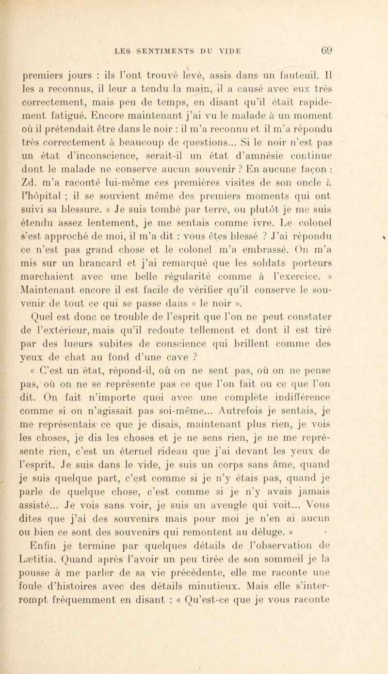 premiers jours : ils l’ont trouvé levé, assis dans un fauteuil. Il les a reconnus, il leur a tendu la main, il a causé avec eux très correctement, mais peu de temps, en disant qu’il était rapide¬ ment fatigué. Encore maintenant j’ai vu le malade à un moment où il prétendait être dans le noir : il m’a reconnu et il m’a répondu très correctement à beaucoup de questions... Si le noir n’est pas un état d’inconscience, serait-il un état d’amnésie continue dont le malade ne conserve aucun souvenir ? En aucune façon : Zd. m’a raconté lui-même ces premières visites de son oncle à l’hôpital ; il se souvient même des premiers moments qui ont suivi sa blessure. « Je suis tombé par terre, ou plutôt je me suis étendu assez lentement, je me sentais comme ivre. Le colonel s’est approché de moi, il m’a dit : vous êtes blessé ? J’ai répondu ce n’est pas grand chose et le colonel m’a embrassé. On m’a mis sur un brancard et j’ai remarqué que les soldats porteurs marchaient avec une belle régularité comme à l’exercice. » Maintenant encore il est facile de vérifier qu’il conserve le sou¬ venir de tout ce qui se passe dans « le noir ». Quel est donc ce trouble de l’esprit que l’on ne peut constater de l’extérieur, mais qu’il redoute tellement et dont il est tiré par des lueurs subites de conscience qui brillent comme des yeux de chat au fond d’une cave ? « C’est un état, répond-il, où on ne sent pas, où on ne pense pas, où on ne se représente pas ce que l’on fait ou ce que l’on dit. On fait n’importe quoi avec une complète indifférence comme si on n’agissait pas soi-même... Autrefois je sentais, je me représentais ce que je disais, maintenant plus rien, je vois les choses, je dis les choses et je ne sens rien, je ne me repré¬ sente rien, c’est un éternel rideau que j’ai devant les yeux de l’esprit. Je suis dans le vide, je suis un corps sans âme, quand je suis quelque part, c’est comme si je n’y étais pas, quand je parle de quelque chose, c’est comme si je n’y avais jamais assisté... Je vois sans voir, je suis un aveugle qui voit... Vous dites que j’ai des souvenirs mais pour moi je n’en ai aucun ou bien ce sont des souvenirs qui remontent au déluge. » Enfin je termine par quelques détails de l’observation de Lætitia. Quand après l’avoir un peu tirée de son sommeil je la pousse à me parler de sa vie précédente, elle me raconte une foule d’histoires avec des détails minutieux. Mais elle s’inter¬ rompt fréquemment en disant : « Qu’est-ce que je vous raconte