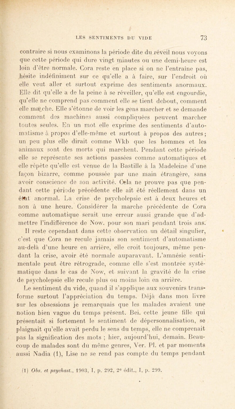 contraire si nous examinons la période dite du réveil nous voyons que cette période qui dure vingt minutes ou une demi-heure est loin d’être normale. Gora reste en place si on ne l’entraîne pas, hésite indéfiniment sur ce qu’elle a à faire, sur l’endroit où elle veut aller et surtout exprime des sentiments anormaux. Elle dit qu’elle a de la peine à se réveiller, qu’elle est engourdie, qu’elle ne comprend pas comment elle se tient debout, comment elle ma che. Elle s’étonne de voir les gens marcher et se demande comment des machines aussi compliquées peuvent marcher toutes seules. En un mot elle exprime des sentiments d’auto¬ matisme à propos d’elle-même et surtout à propos des autres; un peu plus elle dirait comme Wkb que les hommes et les animaux sont des morts qui marchent. Pendant cette période elle se représente ses actions passées comme automatiques et elle répète qu’elle est venue de la Bastille à la Madeleine d’une façon bizarre, comme poussée par une main étrangère, sans avoir conscience de son activité. Gela ne prouve pas que pen¬ dant cette période précédente elle ait été réellement dans un était anormal. La crise de psycholepsie est à deux heures et non à une heure. Considérer la marche précédente de Gora comme automatique serait une erreur aussi grande que d’ad¬ mettre l’indifférence de Now. pour son mari pendant trois ans. Il reste cependant dans cette observation un détail singulier, c’est que Gora ne recule jamais son sentiment d’automatisme au-delà d’une heure en arrière, elle croit toujours, même pen¬ dant la crise, avoir été normale auparavant. L’amnésie senti¬ mentale peut être rétrograde, comme elle s’est montrée systé¬ matique dans le cas de Now, et suivant la gravité de la crise de psycholepsie elle recule plus ou moins loin en arrière. Le sentiment du vide, quand il s’applique aux souvenirs trans¬ forme surtout l’appréciation du temps. Déjà dans mon livre sur les obsessions je remarquais que les malades avaient une notion bien vague du temps présent. Bei. cette jeune fille qui présentait si fortement le sentiment de dépersonnalisation, se plaignait qu’elle avait perdu le sens du temps, elle ne comprenait pas la signification des mots ; hier, aujourd’hui, demain. Beau¬ coup de malades sont du même genres, Ver. PL et par moments aussi Nadia (1), Lise ne se rend pas compte du temps pendant (1) Obs. et psychast., 1903, I, p. 292, 2e édit., I, p. 299.