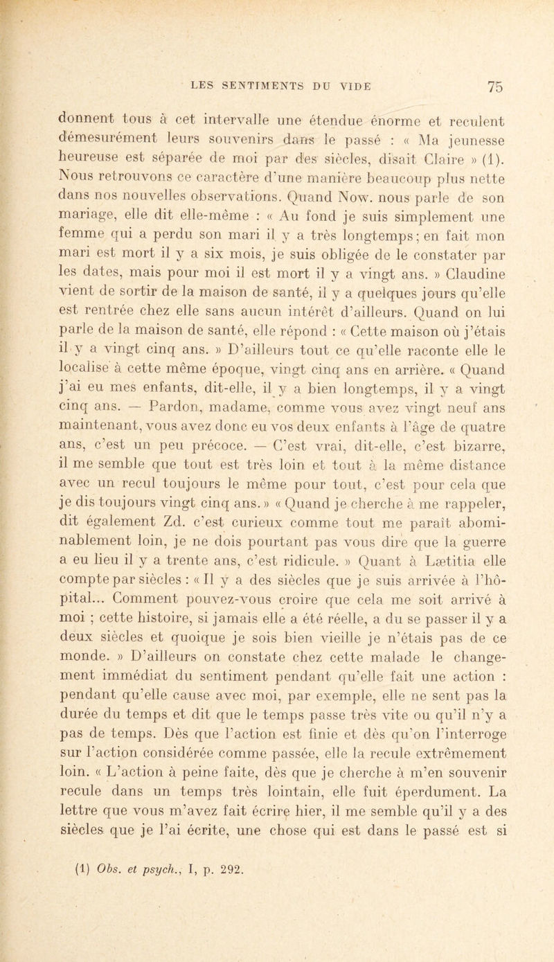 donnent tous à cet intervalle une étendue énorme et reculent démesurément leurs souvenirs dans le passé : « Ma jeunesse heureuse est séparée de moi par des siècles, disait Claire » (1). Nous retrouvons ce caractère d’une manière beaucoup plus nette dans nos nouvelles observations. Quand Now. nous parle de son mariage, elle dit elle-même : « Au fond je suis simplement une femme qui a perdu son mari il y a très longtemps ; en fait mon mari est mort il y a six mois, je suis obligée de le constater par les dates, mais pour moi il est mort il y a vingt ans. » Claudine vient de sortir de la maison de santé, il y a quelques jours qu’elle est rentrée chez elle sans aucun intérêt d’ailleurs. Quand on lui parle de la maison de santé, elle répond : « Cette maison où j’étais il y a vingt cinq ans. » D’ailleurs tout ce qu’elle raconte elle le localise à cette même époque, vingt cinq ans en arrière. « Quand j’ai eu mes enfants, dit-elle, il y a bien longtemps, il y a vingt cinq ans. — Pardon, madame, comme vous avez vingt neuf ans maintenant, vous avez donc eu vos deux enfants à l’âge de quatre ans, c’est un peu précoce. — C’est vrai, dit-elle, c’est bizarre, il me semble que tout est très loin et tout à la même distance avec un recul toujours le même pour tout, c’est pour cela que je dis toujours vingt cinq ans. » « Quand je cherche à me rappeler, dit également Zd. c’est curieux comme tout me paraît abomi¬ nablement loin, je ne dois pourtant pas vous dire que la guerre a eu lieu il y a trente ans, c’est ridicule. » Quant à Laetitia elle compte par siècles : « Il y a des siècles que je suis arrivée à l’hô¬ pital... Comment pouvez-vous croire que cela me soit arrivé à moi ; cette histoire, si jamais elle a été réelle, a du se passer il y a deux siècles et quoique je sois bien vieille je n’étais pas de ce monde. » D’ailleurs on constate chez cette malade le change¬ ment immédiat du sentiment pendant qu’elle fait une action : pendant qu’elle cause avec moi, par exemple, elle ne sent pas la durée du temps et dit que le temps passe très vite ou qu’il n’y a pas de temps. Dès que l’action est finie et dès qu’on l’interroge sur l’action considérée comme passée, elle la recule extrêmement loin. « L’action à peine faite, dès que je cherche à m’en souvenir recule dans un temps très lointain, elle fuit éperdument. La lettre que vous m’avez fait écrire hier, il me semble qu’il y a des siècles que je l’ai écrite, une chose qui est dans le passé est si (1) Obs. et psych., I, p. 292.