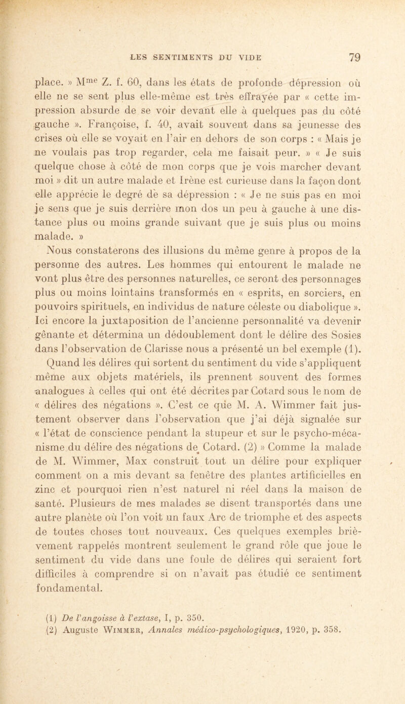 place. » Mme Z. f. 60, dans les états de profonde dépression où elle ne se sent plus elle-même est très effrayée par « cette im¬ pression absurde de se voir devant elle à quelques pas du côté gauche ». Françoise, f. 40, avait souvent dans sa jeunesse des crises où elle se voyait en Pair en dehors de son corps : « Mais je ne voulais pas trop regarder, cela me faisait peur. » « Je suis quelque chose à côté de mon corps que je vois marcher devant moi » dit un autre malade et Irène est curieuse dans la façon dont elle apprécie le degré de sa dépression : « Je ne suis pas en moi je sens que je suis derrière mon dos un peu à gauche à une dis¬ tance plus ou moins grande suivant que je suis plus ou moins malade. » Nous constaterons des illusions du même genre à propos de la personne des autres. Les hommes qui entourent le malade ne vont plus être des personnes naturelles, ce seront des personnages plus ou moins lointains transformés en « esprits, en sorciers, en pouvoirs spirituels, en individus de nature céleste ou diabolique ». Ici encore la juxtaposition de l’ancienne personnalité va devenir gênante et détermina un dédoublement dont le délire des Sosies dans l’observation de Clarisse nous a présenté un bel exemple (1). Quand les délires qui sortent du sentiment du vide s’appliquent même aux objets matériels, ils prennent souvent des formes ■analogues à celles qui ont été décrites par Cotard sous le nom de « délires des négations ». C’est ce que M. A. Wimmer fait jus¬ tement observer dans l’observation que j’ai déjà signalée sur « l’état de conscience pendant la stupeur et sur le psycho-méca¬ nisme du délire des négations de^ Cotard. (2) » Comme la malade de M. Wimmer, Max construit tout un délire pour expliquer comment on a mis devant sa fenêtre des plantes artificielles en zinc et pourquoi rien n’est naturel ni réel dans la maison de santé. Plusieurs de mes malades se disent transportés dans une autre planète où l’on voit un faux Arc de triomphe et des aspects de toutes choses tout nouveaux. Ces quelques exemples briè¬ vement rappelés montrent seulement le grand rôle que joue le sentiment du vide dans une foule de délires qui seraient fort difficiles à comprendre si on n’avait pas étudié ce sentiment fondamental. (1) De Vangoisse à Vextase, I, p. 350. (2) Auguste Wimmer, Annales médico-psychologiques, 1920, p. 358.