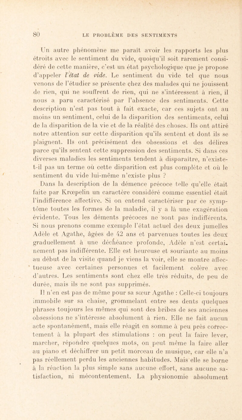Un autre phénomène me paraît avoir les rapports les plus étroits avec le sentiment du vide, quoiqu’il soit rarement consi¬ déré de cette manière, c'est un état psychologique que je propose d’appeler Vétat de vide. Le sentiment du vide tel que nous venons de l’étudier se présente chez des malades qui ne jouissent de rien, qui ne souffrent de rien, qui ne s’intéressent à rien, il nous a paru caractérisé par l’absence des sentiments. Cette description n’est pas tout à fait exacte, car ces sujets ont au moins un sentiment, celui de la disparition des sentiments, celui de la disparition de la vie et de la réalité des choses. Ils ont attiré notre attention sur cette disparition qu’ils sentent et dont ils se plaignent. Ils ont précisément des obsessions et des délires parce qu’ils sentent cette suppression des sentiments. Si dans ces diverses maladies les sentiments tendent à disparaître, n’existe- t-il pas un terme où cette disparition est plus complète et où le sentiment du vide lui-même n’existe plus ? Dans la description de la démence précoce toile qu’elle était faite par Krœpelin un caractère considéré comme essentiel était l’indifférence affective. Si on entend caractériser par ce symp¬ tôme toutes les formes de la maladie, il y a là une exagération évidente. Tous les déments précoces ne 'sont pas indifférents. Si nous prenons comme exemple l’état actuel des deux jumelles Adèle et Agathe, âgées de 42 ans et parvenues toutes les deux « graduellement à une déchéance profonde, Adèle n’est certai¬ nement pas indifférente. Elle est heureuse et souriante au moins au début de la visite quand je viens la voir, elle se montre affec¬ tueuse avec certaines personnes et facilement colère avec d’autres. Les sentiments sont chez elle très réduits, de peu de durée, mais ils ne sont pas supprimés. Il n’en est pas de même pour sa sœur Agathe : Celle-ci toujours immobile sur sa chaise, grommelant entre ses dents quelques phrases toujours les mêmes qui sont des bribes de ses anciennes obsessions ne s’intéresse absolument à rien. Elle ne fait aucun acte spontanément, mais elle réagit en somme à peu près correc¬ tement à la plupart des stimulations : on peut la faire lever, marcher, répondre quelques mots, on peut même la faire aller au piano et déchiffrer un petit morceau de musique, car elle n’a pas réellement perdu les anciennes habitudes. Mais elle se borne à la réaction la plus simple sans aucune effort, sans aucune sa¬ tisfaction, ni mécontentement. La physionomie absolument