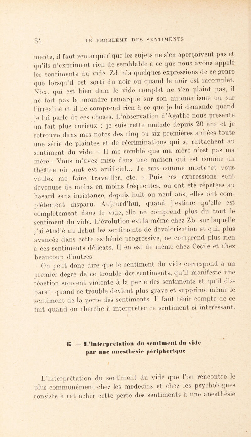 ments, il faut remarquer' que les sujets ne s’en aperçoivent pas et qu’ils n’expriment rien de semblable à ce que nous avons appelé les sentiments du vide. Zd. n’a quelques expressions de ce genre que lorsqu’il est sorti du noir ou quand le noir est incomplet. Nbx. qui est bien dans le vide complet ne s en plaint pas, il ne fait pas la moindre remarque sur son automatisme ou sur l’irréalité et il ne comprend rien à ce que je lui demande quand je lui parle de ces choses. L’observation d’Agathe nous présente un fait plus curieux : je suis cette malade depuis 20 ans et je retrouve dans mes notes des cinq ou six premières années toute une série de plaintes et de récriminations qui se rattachent au sentiment du vide. « Il me semble que ma mère n est pas ma mère.. Vous m’avez mise dans une maison qui est comme un théâtre où tout est artificiel... Je suis comme morte ?et vous voulez me faire travailler, etc. » Puis ces expressions sont devenues de moins en moins fréquentes, ou ont été répétées au hasard sans insistance, depuis huit ou neuf ans, elles ont com¬ plètement disparu. Aujourd’hui, quand j’estime qu’elle est complètement dans le vide, elle ne comprend plus du tout le sentiment du vide. L’évolution est la même chez Zb. sur laquelle j’ai étudié au début les sentiments de dévalorisation et qui, plus avancée dans cette asthénie progressive, ne comprend plus rien à ces sentiments délicats. Il en est de même chez Cecile et chez beaucoup d’autres. On peut donc dire que le sentiment du vide correspond à un premier degré de ce trouble des sentiments, qu il manifeste une réaction souvent violente à la perte des sentiments et qu’il dis¬ paraît quand ce trouble devient plus grave et supprime même le sentiment de la perte des sentiments. Il faut tenir compte de ce fait quand on cherche à interpréter ce sentiment si intéressant. 4L — L’interprétation du sentiment du vide par une anesthésie périphérique L’interprétation du sentiment du vide que l’on rencontre le plus communément chez les médecins et chez les psychologues consiste à rattacher cette perte des sentiments à une anesthésie