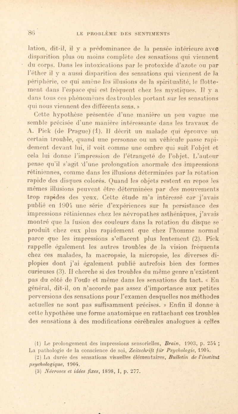 lation, dit-il, il y a prédominance de la pensée intérieure avec disparition plus ou moins complète des sensations qui viennent du corps. Dans les intoxications par le protoxide d’azote ou par l’éther il y a aussi disparition des sensations qui viennent de la périphérie, ce qui amène les illusions de la spiritualité, le flotte¬ ment dans l’espace qui est fréquent chez les mystiques. Il y a dans tous ces phénomènes des troubles portant sur les sensations qui nous viennent des différents sens. » Cette hypothèse présentée d’une manière un peu vague me semble précisée d’une manière intéressante dans les travaux de A. Pick (de Prague) (1). Il décrit un malade qui éprouve un certain trouble, quand une personne ou un véhicule passe rapi¬ dement devant lui, il voit comme une ombre qui suit l'objet et cela lui donne l’impression de l’étrangeté de l’objet. L’auteur pense qu’il s’agit 'd’une prolongation anormale des impressions rétiniennes, comme dans les illusiuns déterminées par la rotation rapide des disques colorés. Quand les objets restent en repos les mêmes illusions peuvent être déterminées par des mouvements trop rapides des yeux. Cette étude m’a intéressé car j’avais publié en 1904 une série d’expériences sur la persistance des impressions rétiniennes chez les névropathes asthéniques, j’avais montré que la fusion des couleurs dans la rotation du disque se produit chez eux plus rapidement que chez l’homme normal parce que les impressions s’effacent plus lentement (2). Pick rappelle également les autres troubles de la vision fréquents chez ces malades, la macropsie, la micropsie, les diverses di- plopies dont j’ai également publié autrefois bien des formes curieuses (3). II cherche si des troubles du même genre n’existent pas du côté de l’ouïe et même dans les sensations du tact. « En général, dit-il, on n’accorde pas assez d’importance aux petites perversions des sensations pour l’examen desquelles nos méthodes actuelles ne sont pas suffisamment précises. » Enfin il donne à cette hypothèse une forme anatomique en rattachant ces troubles des sensations à des modifications cérébrales analogues à celles (1) Le prolongement des impressions sensorielles, Brain, 1903, p. 254 ; La pathologie de la conscience de soi, Zeitschrift für Psychologie, 1904. (2) La durée des sensations visuelles élémentaires, Bulletin de Vinstitut psychologique, 1904. (3) Névroses et idées fixes, 1898, I, p. 277.