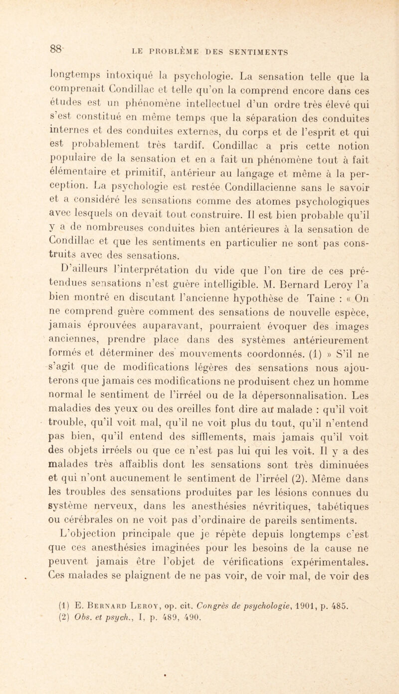 longtemps intoxiqué la psychologie. La sensation telle que la comprenait Condillac et telle qu’on la comprend encore dans ces études est un phénomène intellectuel d’un ordre très élevé qui s est constitué en même temps que la séparation des conduites internes et des conduites externes, du corps et de l’esprit et qui est probablement très tardif. Condillac a pris cette notion populaire de la sensation et en a fait un phénomène tout à fait élémentaire et primitif, antérieur au langage et même à la per¬ ception. La psychologie est restée Condillacienne sans le savoir et a considéré les sensations comme des atomes psychologiques avec lesquels on devait tout construire. Il est bien probable qu’il y a de nombreuses conduites bien antérieures à la sensation de Condillac et que les sentiments en particulier ne sont pas cons¬ truits avec des sensations. D ailleurs l’interprétation du vide que l’on tire de ces pré¬ tendues sensations n’est guère intelligible. M. Bernard Leroy l’a bien montré en discutant l’ancienne hypothèse de Taine : « On ne comprend guère comment des sensations de nouvelle espèce, jamais éprouvées auparavant, pourraient évoquer des images anciennes, prendre place dans des systèmes antérieurement formés et déterminer des mouvements coordonnés. (1) » S’il ne s’agit que de modifications légères des sensations nous ajou¬ terons que jamais ces modifications ne produisent chez un homme normal le sentiment de l’irréel ou de la dépersonnalisation. Les maladies des yeux ou des oreilles font dire au* malade : qu’il voit trouble, qu’il voit mal, qu’il ne voit plus du tout, qu’il n’entend pas bien, qu’il entend des sifflements, mais jamais qu’il voit des objets irréels ou que ce n’est pas lui qui les voit. Il y a des malades très affaiblis dont les sensations sont très diminuées et qui n’ont aucunement le sentiment de l’irréel (2). Même dans les troubles des sensations produites par les lésions connues du système nerveux, dans les anesthésies névritiques, tabétiques ou cérébrales on ne voit pas d’ordinaire de pareils sentiments. L’objection principale que je répète depuis longtemps c’est que ces anesthésies imaginées pour les besoins de la cause ne peuvent jamais être l’objet de vérifications expérimentales. Ces malades se plaignent de ne pas voir, de voir mal, de voir des (1) E. Bernard Leroy, op. cit. Congrès de psychologie, 1901, p. 485. (2) Obs. et psych., I, p. 489, 490.