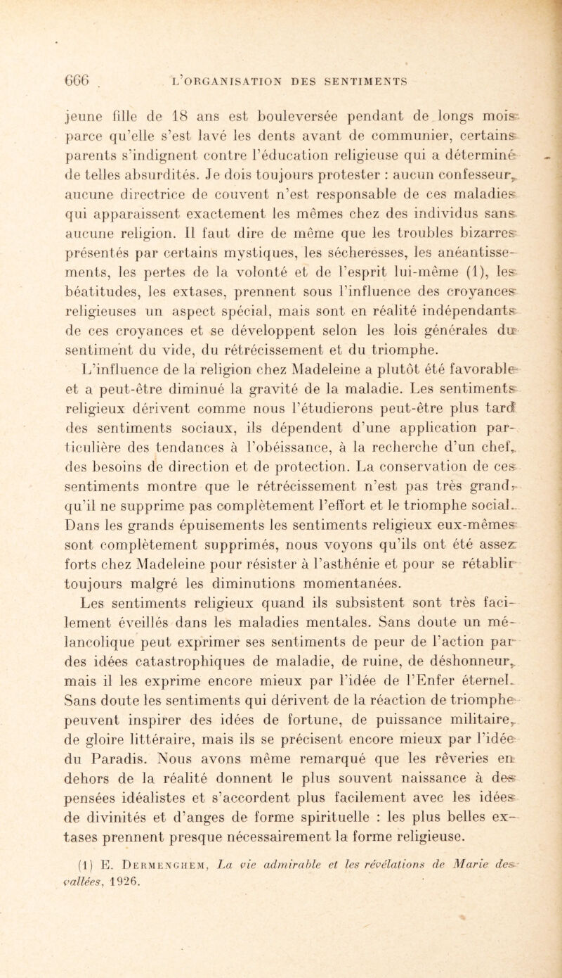 jeune fille de 18 ans est bouleversée pendant de longs mois' parce qu’elle s’est lavé les dents avant de communier, certains parents s’indignent contre l’éducation religieuse qui a déterminé de telles absurdités. Je dois toujours protester : aucun confesseurs aucune directrice de couvent n’est responsable de ces maladies qui apparaissent exactement les mêmes chez des individus sans aucune religion. Il faut dire de même que les troubles bizarres’ présentés par certains mystiques, les sécheresses, les anéantisse¬ ments, les pertes de la volonté et de l’esprit lui-même (1), les béatitudes, les extases, prennent sous l’influence des croyances religieuses un aspect spécial, mais sont en réalité indépendants de ces croyances et se développent selon les lois générales du sentiment du vide, du rétrécissement et du triomphe. L’influence de la religion chez Madeleine a plutôt été favorable et a peut-être diminué la gravité de la maladie. Les sentiments religieux dérivent comme nous l’étudierons peut-être plus tard des sentiments sociaux, ils dépendent d’une application par¬ ticulière des tendances à l’obéissance, à la recherche d’un chef,, des besoins de direction et de protection. La conservation de ces sentiments montre que le rétrécissement n’est pas très grandr qu’il ne supprime pas complètement l’effort et le triomphe social. Dans les grands épuisements les sentiments religieux eux-mêmes sont complètement supprimés, nous voyons qu’ils ont été assez: forts chez Madeleine pour résister à l’asthénie et pour se rétablir toujours malgré les diminutions momentanées. Les sentiments religieux quand ils subsistent sont très faci¬ lement éveillés dans les maladies mentales. Sans doute un mé¬ lancolique peut exprimer ses sentiments de peur de l’action par des idées catastrophiques de maladie, de ruine, de déshonneur,, mais il les exprime encore mieux par l’idée de l’Enfer éternel. Sans doute les sentiments qui dérivent de la réaction de triomphe peuvent inspirer des idées de fortune, de puissance militaire^ de gloire littéraire, mais ils se précisent encore mieux par l’idée du Paradis. Nous avons même remarqué que les rêveries en dehors de la réalité donnent le plus souvent naissance à de-s pensées idéalistes et s’accordent plus facilement avec les idées de divinités et d’anges de forme spirituelle : les plus belles ex¬ tases prennent presque nécessairement la forme religieuse. (1) E. Dermenghem, La vie admirable et les révélations de Marie des vallées, 1926.