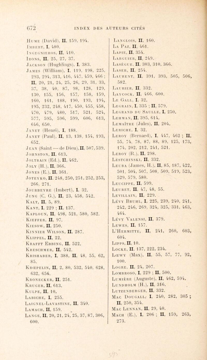 Hume (David), II , 159, 1 94. I MBERT, I, 480. I N G E G ] XIEROS, II, 410. Irons, II, 25, 27, 37. Jackson (Hughlii Lgs), I, : 383. James (William), I, 119, 198, 225, 293, 294, 313, 4' 16, 447, 459, 466 ; II, 20, 21, 24, 2 15, 26, 29, 31 , 33, 37, 38, 40, 87, 98, 128, 129, 130, 155, 156, 157, 158, 159, 160, 161, 188, 190, 193, 194, 195, 232, 248, 417, 450: , 455, 458, 470, 479, 480, 517, 521, 524, 577, 595, 596, 599, 606, 613, 646, 650. Janet (Henri), I, 188. Janet (Paul), II, 13, 138; , 154, 193, 652. Jean (Saint — de Dieu),II, 507,539. Johnston, II, 613. Joltrain (Ed.), II, 462. Joly (H.), II, 366. Jones (E.), Il, 361. Jote y ko, II. 248, 250, 251, 252, 253, 266, 271. Jourbeyre (Imbert), I, 32. Jung (C. G.), II, 23, 458, 542. Kalt, II, 5, 89. Kant, I, 229 ; II, 137. Kaploun, II, 498, 521, 580, 582. Kieffer, II, 97. Kiesow, II, 250. Kinnier Wilson, II, 287. Klippel, II, 22. Krafft Ebbing, II, 522. Kreschmer, II, 542. Krishaber, I, 388, II, 48, 55, 62, 85. Krœpelin, II, 2, 80, 532, 540, 628, 632, 656. Kronecker, II, 251. Kruger, II, 613. Kulpe, II, 10. Labiche, I, 255. Laignel-Lavastine, II, 340. Lamach, II, 159. Lange, II, 20, 21, 24, 25, 37, 87, 306, 600. Langlois, II, 160. La Paz, II, 461. Lapie, II, 354. Larguier, II, 249. Lasègue, II, 303, 310, 366. Laser, II. 254. Laurent, II, 391, 393, 505, 506, 582. Laurier, II, 332. Laycock, II, 466, 600. Le Gale, I, 32. Legrain, I, 335 ; II, 579. Legrand du Saulle, I, 250. Lehman, II, 395, 614. Lemaître (Jules), II, 204. Leriche, I, 32. Leroy (Bernard), I, 447, 462 ; II, 55, 74, 78, 87, 88, 89, 125, 173, 174, 202, 212, 241, 521. Leroy (R.), II, 298. Lestchinski, II, 332. Leuba (James, H.), II, 85, 187, 422, 501, 504, 507, 508, 509, 519, 523, 529, 579, 580. Leucippe, II, 599. Leuret, II, 47, 48, 55. Levillain, II, 229. Lévy Brühl, I, 225, 239, 240, 241, 242, 246, 269, 324, 325, 331, 463, 464. Lévy Yalensi, II, 379. Lewes, II, 157. L’Hermitte, II, 241, 260, 603, 604. Lipps, II, 10. Locke, II, 137, 222, 234. Lœwy (Max), II, 55, 57, 77, 92, 100. Logre, II, 24, 207. Lombroso, I, 229 ; II, 500. Lumière (Auguste), II, 462, 594, Lundholm (H.), II, 316. Lutzenberger, II, 332. Mac Dougall, I, 240, 282, 305 II, 250, 354. Mac Lennan, II, 29, 40. Mach (E.), I, 206 ; II, 159, 263, 273. * •