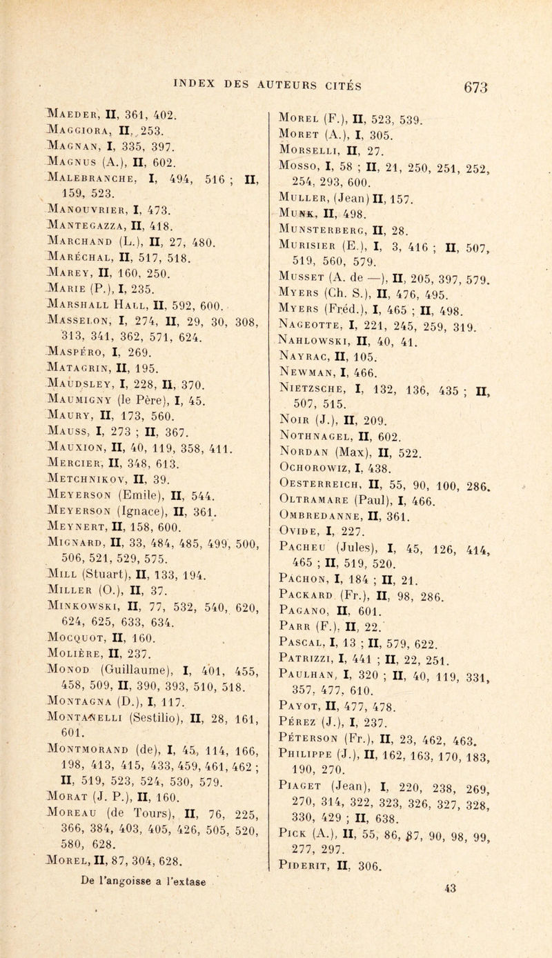 Maeder, II, 361, 402. Maggiora, II, 253. Magnan, I, 335, 397. Magnus (A.), II, 602. Malebranche, I, 494, 516 ; II, 159, 523. Manouvrier, I, 473. Mantegazza, II, 418. Marchand (L.), II, 27, 480. Maréchal, II, 517, 518. Marey, II, 160, 250. Marie (P.), I, 235. Marshall Hall, II, 592, 600. Masselon, I, 274, II, 29, 30, 308, 313, 341, 362, 571, 624. Maspéro, I, 269. Matagrin, II, 195. Maud.sley, I, 228, II, 370. Maumigny (le Père), I, 45. Maury, II, 173, 560. Mauss, I, 273 ; II, 367. Mauxion, II, 40, 119, 358, 411. Mercier, II, 348, 613. Metchnikov, II, 39. Meyerson (Emile), II, 544. Meyerson (Ignace), II, 361. Meynert, II, 158, 600. Mignard, II, 33, 484, 485, 499, 500, 506, 521, 529, 575. Mill (Stuart), II, 133, 194. Miller (O.), II, 37. Minkowski, II, 77, 532, 540, 620, 624, 625, 633, 634. Mocquot, II, 160. Molière, II, 237. Monod (Guillaume), I, 401, 455, 458, 509, II, 390, 393, 510, 518. Montagna (D.), I, 117. Monta-Nelli (Sestilio), II, 28, 161, 601. Montmorand (de), I, 45, 114, 166, 198, 413, 415, 433,459,461,462; II, 519, 523, 524, 530, 579. Morat (J. P.), II, 160. Moreau (de Tours), II, 76, 225, 366, 384, 403, 405, 426, 505, 520, 580, 628. Morel, II, 87, 304, 628. De l’angoisse a l’extase Morel (F.), II, 523, 539. Moret (A.), I, 305. Morselli, II, 27. Mosso, I, 58 ; II, 21, 250, 251, 252, 254, 293, 600. Muller, (Jean) II, 157. Munk, II, 498. Munsterberg, II, 28. Murisier (E.), I, 3, 416 ; II, 507, 519, 560, 579. Musset (A. de —), II, 205, 397, 579. Myers (Ch. S.), II, 476, 495. Myers (Fréd.), I, 465 ; II, 498. Nageotte, I, 221, 245, 259, 319. Nahlowski, II, 40, 41. Nayrac, II, 105. Newman, I, 466. Nietzsche, I, 132, 136, 435 ; II, 507, 515. Noir (J.), II, 209. Nothnagel, II, 602. Nordan (Max), II, 522. Ochorowiz, I, 438. Oesterreich, II, 55, 90, 100, 286. Oltramare (Paul), I, 466. Ombredanne, II, 361. Ovide, I, 227. Pacheu (Jules), I, 45, 126, 414, 465 ; II, 519, 520. Pachon, I, 184 ; II, 21. Packard (Fr.), II, 98, 286. Pagano, II, 601. Parr (F.), II, 22. Pascal, I, 13 ; II, 579, 622. Patrizzi, I, 441 ; II, 22, 251. Paulhan, I, 320 ; II, 40, 119, 331, 357, 477, 610. Payot, II, 477, 478. Pérez (J.), I, 237. Péterson (Fr.), II, 23, 462, 463. Philippe (J.), II, 162, 163, 170, 183, 190, 270. Piaget (Jean), I, 220, 238, 269, 270, 314, 322, 323, 326, 327, 328, 330, 429 ; II, 638. PiCK (A.), II, 55, 86, $7, 90, 98, 99, 277, 297. PlDERIT, II. 306. 43