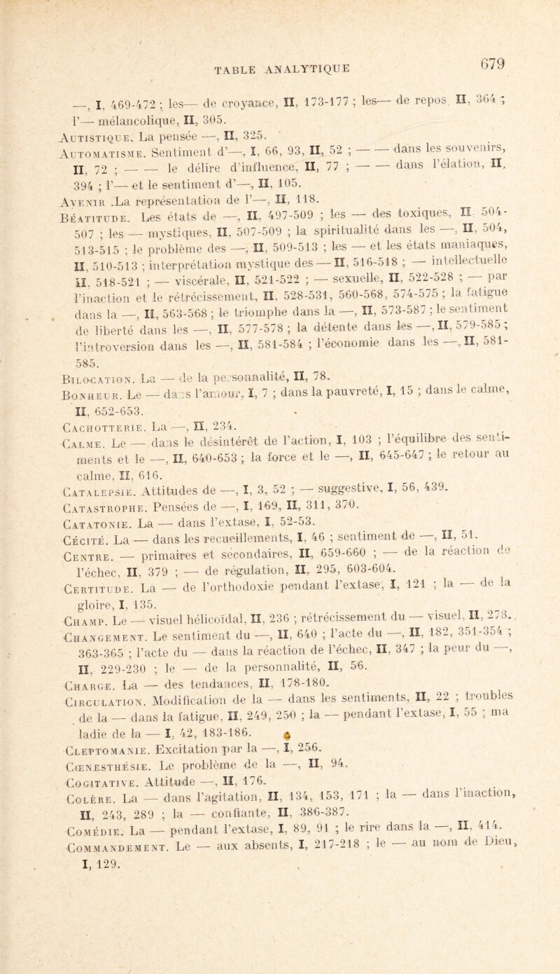 —, I. 469-472 ; les— de croyance, II, 173-177 ; les— de repos. Il, 364 ; P— mélancolique, II, 305. Autistique. La pensée —, II, 325. Automatisme. Sentiment d’—, I, 66, 93, II, 52 ; dans les souvenirs, ÎX 72 ; _. — le délire d’influence, II, 77 ;-dans l’élation, II, 394 ; P—et le sentiment d’—, lî, 105. Avenir .La représentation de P—, II, 118. Béatitude. Les états de —, IL 497-509 ; les — des toxiques, H 504- 507 ; les — mystiques, II, 507-509 ; la spiritualité dans les —, II, 504, 513-515 ; Je problème des —, II, 509-513 ; les — et les états maniaques, II, 510-513 ; interprétation mysticpie des — ÏI, 516-518 ; intellectuelle IL 518-521 ; — viscérale, II, 521-522 ; — sexuelle, II, 522-528 ; par l’inaction et le rétrécissement, II, 528-531, 560-568, 574-575 ; la fatigue dans la —, II, 563-568 ; le triomphe dans la —, II, 573-587 ; le sentiment de liberté dans les —, II, 577-578 ; la détente dans les —, II, 579-585 ; l’introversion dans les—, II, 581-584 ; l’économie dans les— ,11,581- 585. Ri location. La — de la personnalité, II, 78. Bonheur. Le — dans l’amour, I, 7 ; dans la pauvreté, I, 15 ; dans le calme, II. 652-653. Cachotterie. La -—, ÏI, 234. Calme. Le — dans le désintérêt de l’action, I, 103 ; l’équilibre des senti¬ ments et le —, lî, 640-653 ; la force et le —, II, 645-647 ; le retour au calme, lï, 616. Catalepsie. Attitudes de —, ï, 3, 52 ; — suggestive, I, 56, 439. Catastrophe. Pensées de —-, î, 169, II, 311, 370. Catatonie. La — dans l’extase, I, 52-53. Cécité. La — dans les recueillements, I, 46 ; sentiment de , II, 51. Centre. — primaires et secondaires, II, 659-660 ; — de la réaction de l’échec, II, 379 ; — de régulation, II, 295, 603-604. Certitude. La -— de l’orthodoxie pendant 1 extase, I, 121 , la de la gloire, I, 135. Champ. Le — visuel hélicoïdal, lî, 236 ; rétrécissement du — visuel, II, 278. Changement. Le sentiment du —, II, 640 ; 1 acte du —, II, 182, 851 -o5-a , 363-365 ; l’acte du — dans la réaction de l’échec, II, 347 ; la peur du -, U 229-230 ; le — de la personnalité, II, 56. Charge. La — des tendances, II, 178-180. Circulation. Modification de la — dans les sentiments, II, 22 ; troubles de la — dans la fatigue, II, 249, 250 ; la — pendant l’extase, I, 55 ; ma ’ladie de la — I, 42, 183-186. 6 Cleptomanie. Excitation par la - -, I, 256. Cœnesthésie. Le problème de la —, II, 94. Cogîtative. Attitude —, lî, 176.. Colère. La — dans l’agitation. II, 134, 153, 171 ; la — dans l’inaction, II, 243, 289 ; la — confiante, lï, 386-387. Comédie. La — pendant l’extase, I, 89, 91 ; le rire dans la , II, 414. Commandement. Le — aux absents, I, 217-218 ; le — au nom de Dieu, I, 129.