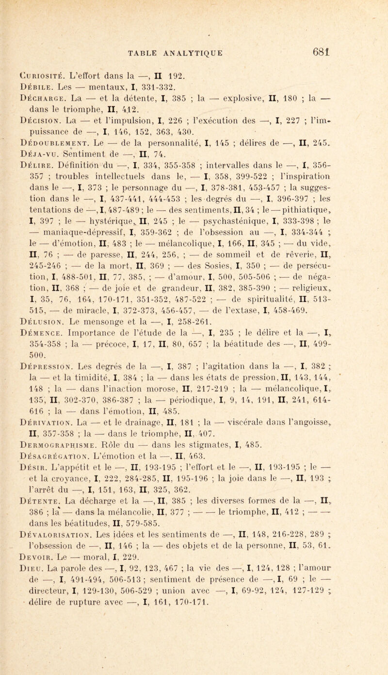 Curiosité. L’effort dans la —, II 192. Débile. Les — mentaux, I, 331-332. Décharge. La — et la détente, I, 385 ; la —• explosive, II, 180 ; la — dans le triomphe, II, 4.12. Décision. La — et l’impulsion, I, 226 ; l’exécution des —•, I, 227 ; l’im¬ puissance de —, I, 146, 152, 363, 430. Dédoublement. Le — de la personnalité, I, 145 ; délires de —, II, 245. Déja-vu. Sentiment de —, II, 74. Délire. Définition du —-, I, 334, 355-358 ; intervalles dans le —, I, 356- 357 ; troubles intellectuels dans le, — I, 358, 399-522 ; l’inspiration dans le —, I, 373 ; le personnage du —, I, 378-381, 453-457 ; la sugges¬ tion dans le —, I, 437-441, 444-453 ; les degrés du —, I, 396-397 ; les tentations de —,1, 487-489 ; le — des sentiments.il, 34 ; le — pithiatique, I, 397 ; le — hystérique,. II, 245 ; le — psychasténique, I, 333-398 ; lo — maniaque-dépressif, I, 359-362 ; de l’obsession au —, I, 334-344 ; le — d’émotion, II, 483 ; le — mélancolique, I, 166, II, 345 ; — du vide,. II, 76 ; — de paresse, II, 244, 256, ; — de sommeil et de rêverie, II, 245-246 ; — de la mort, II, 369 ; — des Sosies, I, 350 ; — de persécu¬ tion, I, 488-501, II, 77, 385, ; — d’amour, I, 500, 505-506 ; -— de néga¬ tion, II, 368 ; — de joie et de grandeur, II, 382, 385-390 ; — religieux, I, 35, 76, 164, 170-171, 351-352, 487-522 ; — de spiritualité, II, 513- 515, — de miracle, I, 372-373, 456-457, — de l’extase, I, 458-469. Délusion. Le mensonge et la —-, I, 258-261. D émence. Importance de l’étude de la —, I, 235 ; le délire et la —, I, 354-358 ; la -—- précoce, I, 17, II, 80, 657 ; la béatitude des —, II, 499- 500. Dépression. Les degrés de la —, I, 387 ; l’agitation dans la —-, I, 382 ; la — et la timidité, I, 384 ; la — dans les états de pression, II, 143, 144, 148 ; la — dans l’inaction morose, II, 217-219 ; la — mélancolique, I, 135, II, 302-370, 386-387 ; la — périodique, I, 9, 14, 191, II, 241, 614- 616 ; la — dans, l’émotion, II, 485. Dérivation. La — et le drainage, II, 181 ; la — viscérale dans l’angoisse, II, 357-358 ; la — dans le triomphe, II, 407. D ermographisme. Rôle du — dans les stigmates, I, 485. Désagrégation. L’émotion et la —, II, 463. Désir. L’appétit et le —, II, 193-195 ; l’effort et le —-, II, 193-195 ; le — et la croyance, I, 222, 284-285, II, 195-196 ; la joie dans le —, II, 193 ; l’arrêt du —, I, 151, 163, II, 325, 362. Détente. La décharge et la —,11, 385 ; les diverses formes de la —, II, 386 ; la — dans la mélancolie, II, 377 ;-le triomphe, II, 412 ;-- dans les béatitudes, II, 579-585. Dévalorisation. Les idées et les sentiments de —, II, 148, 216-228, 289 ; l’obsession de —, II, 146 ; la — des objets et de la personne, II, 53, 61. Devoir. Le — moral, 1, 229. Dieu. La parole des —, I, 92, 123, 467 ; la vie des —, I, 124, 128 ; l’amour de —, I, 491-494, 506-513; sentiment de présence de —, I, 69 ; le — directeur, I, 129-130, 506-529 ; union avec —, I, 69-92, 124, 127-129 ; délire de rupture avec —, I, 161, 170-171.