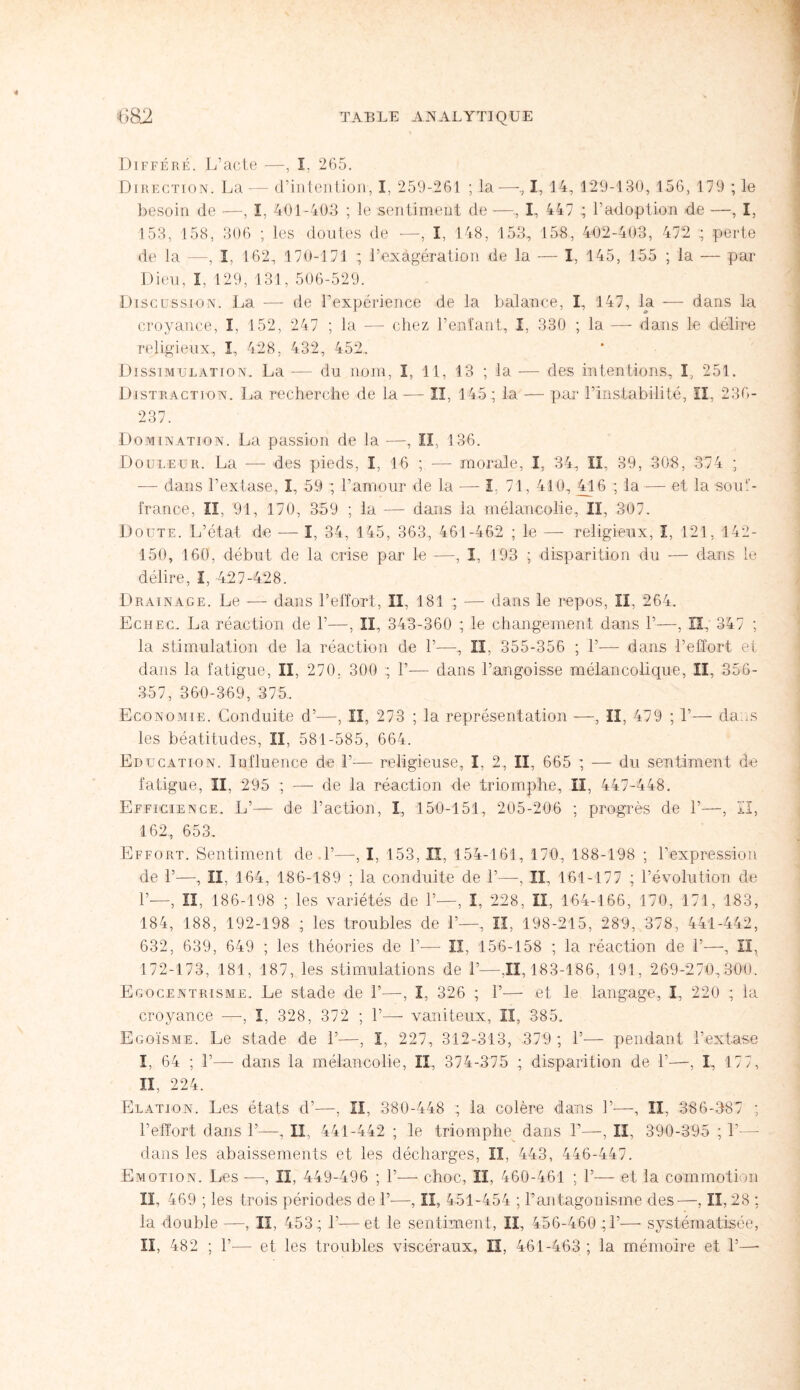 Différé. L’acte —, I. 265. Direction. La — d’intention, I, 259-261 ; la —, I, 14, 129-130, 156, 179 ; le besoin de —, I, 401-403 ; le sentiment de —, I, 447 ; l’adoption de —, I, 153, 158, 306 ; les doutes de —, I, 148, 153, 158, 402-403, 47*2 ; perte de la —, I. 162, 170-171 ; l’exagération de la — I, 145, 155 ; la — par Dieu, I, 129, 131, 506-529. Discussion. La — de l’expérience de la balance, I, 147, la — dans la croyance, î. 152, 247 ; la — chez l’enfant, I, 330 ; la — dans le délire religieux, ï, 428, 432, 452. Dissimulation. La -— du nom, ï, 11, 13 ; la -— des intentions, ï, 251. Distraction. La recherche de la — II, 145 ; la — par l’instabilité, II, 236- 237. Domination. La passion de la —, II, 136. Douleur. La — des pieds, I, 16 ; -— morale, I, 34, IL 39, 308, 374 ; — dans l’extase, I, 59 ; l’amour de la — I, 71, 410, 416 ; la — et la souf¬ france, îî, 91, 170, 359 ; la -— dans la mélancolie. II, 307. Doute. L’état de — I, 34, 145, 363, 461-462 ; le — religieux, I, 121, 142- 150, 160, début de la crise par le -—, I, 193 ; disparition du — dans le délire, I, 427-428. Drainage. Le — dans l’effort, II. 181 ; — dans le repos, II, 264. Echec. La réaction de 1’—, II, 343-360 ; le changement dans 1’—, II, 347 ; la stimulation de la réaction de 1’—, II. 355-356 ; 1’— dans l’effort et dans la fatigue, II, 270, 300 ; 1’— dans l’angoisse mélancolique, II, 356- 357, 360-369, 375. Economie. Conduite d’—, II, 273 ; la représentation —, II, 479 ; 1’— cia..s les béatitudes, II, 581-585, 664. Education. Influence de 1’-— religieuse, I. 2, II, 665 ; — du sentiment de fatigue, II, 295 ; — de la réaction de triomphe, II, 447-448. Efficience. L’— de l’action, I, 150-151, 205-206 ; progrès de 1’—, II, 162, 653. Effort. Sentiment de.l’—-, I, 153, lï, 154-161, 170, 188-198 ; l’expression de 1’—, II, 164, 186-189 ; la conduite de 1’—, Iî, 161-177 ; l’évolution de 1’—, II, 186-198 ; les variétés de 1’—, I, 228, II, 164-166, 170, 171, 183, 184, 188, 192-198 ; les troubles de 1’—, II, 198-215, 289, 378, 441-442, 632, 639, 649 ; les théories de 1’-—- II, 156-158 ; la réaction de 1’—, II, 172-173, 181, 187, les stimulations de 1’—,11,183-186, 191, 269-270,300. Egocentrisme. Le stade de 1’—, I, 326 ; 1’— et le langage, I, 220 ; la croyance -—-, I, 328, 372 ; 1’— vaniteux, II, 385. Egoïsme. Le stade de 1’—, I, 227, 312-313, 379 ; 1’— pendant l’extase I, 64 ; 1’— dans la mélancolie, II, 374-375 ; disparition de 1’—-, I, 17 7, IL, 224. Elation. Les états d’—, II, 380-448 ; la colère dans ]’-—-, II, 386-387 ; l’effort dans 1’—. II, 441-442 ; le triomphe dans 1’—, II, 390-395 ; 1’—- dans les abaissements et les décharges, Iî, 443, 446-447. Emotion. Les -—, II, 449-496 ; 1’— choc, II, 460-461 ; 1’— et la commotion IL 469 ; les trois périodes de 1’-—, II, 451-454 ; P antagonisme des—, II, 28 ; la double —, II, 453 ; P—et le sentiment, II, 456-460 ;1’— systématisée, II, 482 ; P— et les troubles viscéraux, II, 461-463 ; la mémoire et P—•