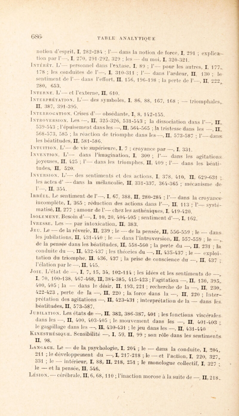 notion <1 esprit, I, 282-284 ’ 1 dans la notion do force, I, 291 5 explïca — tiori par 1’—, I, 270, 291-292, 329 ; les — du moi, I, 320-321. Intérêt. L’— personnel dans l’extase, I, 89 ; 1’— pour les autres, I, 177., 178 ; les conduites de 1’—, I, 310-311 ; 1’— dans l’ardeur, II., 130 ; le sentiment de 1’— dans l’effort, II, 156, 196-198 ; la perte de 1’—, Il 222 280, 653. Interne. L’— et l’externe, II, 610. Interprétation. L’— des symboles, I, 86, 88, 167, 168 ; — triomphales* II, 387, 391-39-5. Interrogation. Crises d’—obsédante, I, 8, 142-155. Introversion. Les II, 325-326, 531-543 ; la dissociation dans 1’—, Il 539-543 ; l’épuisement dans les—, II, 564-565 ; la tristesse dans les —, Il 568-573, 585 ; la réaction de triomphe dans les—, II, 573-587 ; 1’_dans les béatitudes, II, 581-586. Intuition. L’— de vie supérieure, I, 7 ; croyance par —, I, 331. Invention. L’— dans l’imagination, I, 300 ; lv—- dans les agitations joyeuses, II, 425 ; 1’— dans les triomphes, II, 409 ; 1’— dans les béati¬ tudes, II, 520:. Inversion. L’— des sentiments et des actions, I, 378, 410, II, 629-631 ; les actes d —dans la mélancolie, II, 331-337, 364-365 ; mécanisme de- 1’—, IL 354. Irréel.. Le sentiment de 1’—. L, 67, 388, II, 280-284 ; 1’— dans la croyance incomplète, I, 365 ; réduction des actions dans Y—, IL 113 ; p_systé¬ matisé, II, 277 ; amour de 1’— chez:les asthéniques, I, 419-420* Isolement. Besoin d’—, I, 10, 20, 404-405 ; sentiment d’—, I, 162. Ivresse. Les — par intoxication, II, 383. Jeu. Le — de la rêverie, II, 239 ; le — de la pensée, II, 556-559 ; le — dans les jubilations, II, 431-440 ; le — dans l’introversion, II, 557-559 ; le_5. de la pensée dans les béatitudes, II, 558-560 ; la perte du —, II, 231 ; la conduite du -—-, II, 432-437 ; les théories du—, II, 435-437 ; le -_ exploi¬ tation du triomphe, II, 436, 437 ; la prise de conscience du —, II, 437 - Pélation par le —, II, 445. Joie. L état de , I, 7, 15, 34, 102-114 ; les idées et les sentiments de_, I, 70, 100-138, 467-468, 11,384-385, 415-423 ; P agitation —,11, 130, 395. 400, 405 ; la — dans le désir, II, 193, 221 ; recherche de la —, II, 230. 422-423 , perte de la —, II, 220 ; la force dans la —, II, 220 ; Inter¬ prétation des agitations—, II, 423-431 ; interprétation de la — dans les béatitudes, II, 573-587. Jubilation. Les états de —, II, 382, 386-387, 401 ; les fonctions viscérales dans les —, II, 400, 403-405 ; le mouvement dans les —, II, 401-403 r le gaspillage dans les —, II, 430-431 ; le jeu dans les—, n, 431-440 Kinesthésique. Sensibilité , I, 59, II, 99 ; son rôle dans les sentiments II, 98, Langage. Le — de la psychologie, I, 204 ; le — dans la conduite, I, 204, 211 ; le développement du —, I, 217-218 ; le — et l’action, I, 220,’ 327* 331 ; le — intérieur, I, 88, II, 218, 251 ; le monologue collectif, I, 327 : le — et la pensée, II, 546.