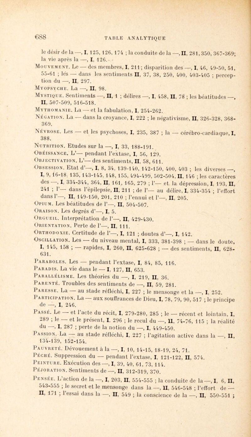 le désir de la—, I, 125, 126, 174 ; la conduite delà—,11, 281,350, 367-369; la vie après la —, I, 126.- Mouvement. Le — des membres, I, 211 ; disparition des—, I, 46, 49-50, 51, 55-61 ; lés — dans les sentiments II, 37, 38, 250, 400, 403-405 ; percep¬ tion du —, II, 297. Myopsyche. La —, II, 98. Mystique. Sentiments —, II, 1 ; délires —, I, 458, II, 78 ; les béatitudes —, II, 507-509, 516-518. Mythomanie. La — et la fabulation, I, 254-262. Négation. La — dans la croyance, I, 222 ; le négativisme, II, 326-328, 368- 369. Névrose. Les et les psychoses, I, 235, 387 ; la — cérébro-cardiaque, I, 388. Nutrition. Etudes sur la —, I, 33, 188-191. Obéissance. L’— pendant l’extase, I, 56, 129. Objectivation. L’— des sentiments, II, 58, 611. Obsession. Etat d’—, I, 8, 34, 139-140, 142-150, 400, 403 ; les diverses —, I, 9, 16-18; 135,143-145, 148, 155, 494-499, 502-504, II, 146 ; les caractères des , I, 334-344, 364, II, 161, 165, 279 ; P— et la dépression, I, 193, II, 241 ; P— dans l’épilepsie, II, 211 ; de P— au délire, I, 334-354 ; l’effort dans P—, II, 149-150, 201, 210 ; l’ennui et P—, II, 205. Opium. Les béatitudes de P—, II, 504-507. Oraison. Les degrés d’—, I, 5. Orgueil. Interprétation de P—, II, 429-430. Orientation. Perte de P—, II, lll. Orthodoxie. Certitude de P—, I, 121 ; doutes d’—, I, 142. Oscillation. Les — du niveau mental, I, 333, 381-398 ; — dans le doute, I, 145, 158 ; rapides, I, 260, II, 625-628 ; — des sentiments, II, 628- 631. Paraboles. Les — pendant l’extase, I, 84, 85, 116. Paradis. La vie dans le — I, 127, II, 653. Parallélisme. Les théories du —, I, 219, II, 36. Parenté. Troubles des sentiments de —, II, 59, 281. Paresse. La — au stade réfléchi, I, 227 ; le mensonge et la —, I, 252. 1 articipation. La aux souffrances de Dieu, I, 78, 79, 90, 517 ; le principe de —, I, 246. Passé. Le - et 1 acte du récit, I, 279-280, 285 ; le — récent et lointain, I, 289 ; le — et le présent, I. 296 ; le recul du —, II, 74-76, 115 ; la réalité du —, I, 287 ; perte de la notion du —, I, 449-450. Passion. La au stade réfléchi, I, 227 ; l’agitation active dans la —, II, 134-139, 152-154. Pauvreté. Dévouement à la —, I, 10, 14-15, 18-19, 24, 71. Péché. Suppression du — pendant l’extase, I, 121-122, II, 574. Peinture. Exécution des —, I, 39, 40, 61, 73, 114. Péjoration. Sentiments de —, II, 312-319, 370. Pensée. L action de la —, I, 203, II, 554-555 ; la conduite de la —, I, 6, II, 543-555 ; le secret et le mensonge dans la —, II, 546-548 ; l’effort de — II, 171 ; 1 essai dans la —, II, 549 ; la conscience de la —, II, 550-551 ;