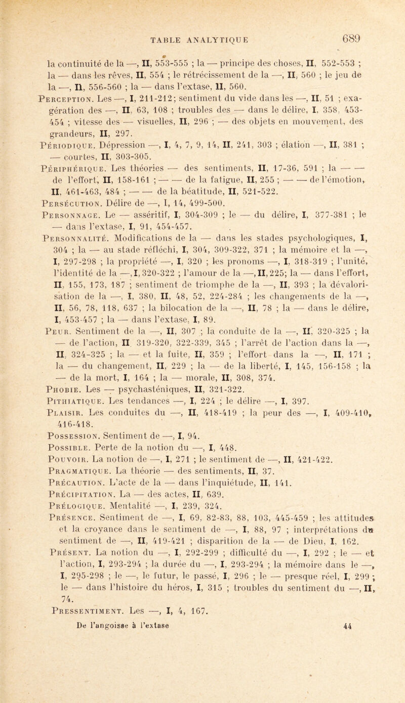 la continuité de la —, II, 553-555 ; la —• principe des choses, II, 552-553 ; la — dans les rêves, II, 554 ; le rétrécissement de la —-, II, 560 ; le jeu de la -—, II, 556-560 ; la — dans l’extase, il, 560. Perception. Les —, I, 211-212; sentiment du vide dans les —, II, 51 ; exa¬ gération des —, II, 63, 108 ; troubles des — dans le délire, I. 358, 453- 454 ; vitesse des — visuelles, II, 296 ; — des objets en mouvement, des grandeurs, II, 297. Périodique. Dépression —, I, 4, 7, 9, 14, II, 241, 303 ; élation —-, II, 381 ; — courtes, II, 303-305. Périphérique. Les théories — des sentiments, II, 17-36, 591 ; la- de l’effort, II, 158-161 ;-de la fatigue, II, 255 ;-de l’émotion, II. 461-463, 484 ;-de la béatitude, II, 521-522. Persécution. Délire de —, I, 14, 499-500. Personnage. Le — asséritif, I, 304-309 ; le — du délire, I, 377-381 ; le — dans l’extase, I, 91, 454-457. Personnalité. Modifications de la —• dans les stades psychologiques, I, 304 ; la — au stade réfléchi, I, 304, 309-322, 371 ; la mémoire et la —, I, 297-298 ; la propriété —, I, 320 ; les pronoms —, I, 318-319 ; l’unité, l’identité de la —,1,320-322 ; l’amour de la —, 11,225; la — dans l’effort, II, 155, 173, 187 ; sentiment de triomphe de la —, II, 393 ; la dévalori¬ sation de la —. ï, 380, II, 48, 52, 224-284 ; les changements de la —, II, 56, 78, 118, 637 ; la bilocation de la —-, II, 78 ; la —- dans le délire, I, 453-457 ; la — dans l’extase. I, 89. Peur. Sentiment de la —, II, 307 ; la conduite de la —-, II, 320-325 ; la — de l’action, II. 319-320. 322-339, 345 ; l’arrêt de l’action dans la —, II, 324-325 ; la — et la fuite, II, 359 ; l’effort dans la —, II, 171 ; la — du changement, II, 229 ; la — de la liberté, I, 145, 156-158 ; la — de la mort, I, 164 ; la — morale, II, 308, 374. Phobie. Les — psychasténiques, II, 321-322. Pithiatique. Les tendances —, I, 224 ; le délire —, I, 397. Plaisir. Les conduites du —, II, 418-419 ; la peur des —, I, 409-410, 416-418. Possession. Sentiment de —, I, 94. Possible. Perte de la notion du —, I, 448. Pouvoir. La notion de —, 1, 271 ; le sentiment de —, II, 421-422. Pragmatique. La théorie — des sentiments, II, 37. Précaution. L’acte de la — dans l’inquiétude, II, 141. Précipitation. La — des actes, II, 639. Prélogique. Mentalité —, I, 239, 324. Présence. Sentiment de —, I, 69, 82-83, 88, 103, 445-459 ; les attitudes et la croyance dans le sentiment de —, I, 88, 97 ; interprétations dis sentiment de —, II, 419-421 ; disparition de la — de Dieu, I, 162. Présent. La notion du —-, I, 292-299 ; difficulté du —, I, 292 ; le — et l’action, I, 293-294 ; la durée du —, I, 293-294 ; la mémoire dans le —, I, 295-298 ; le —, le futur, le passé, I, 296 ; le — presque réel, I, 299 ; le — dans l’histoire du héros, I, 315 ; troubles du sentiment du —,11, 74. Pressentiment. Les —, I, 4, 167. De l’angoisse à l’extase 44