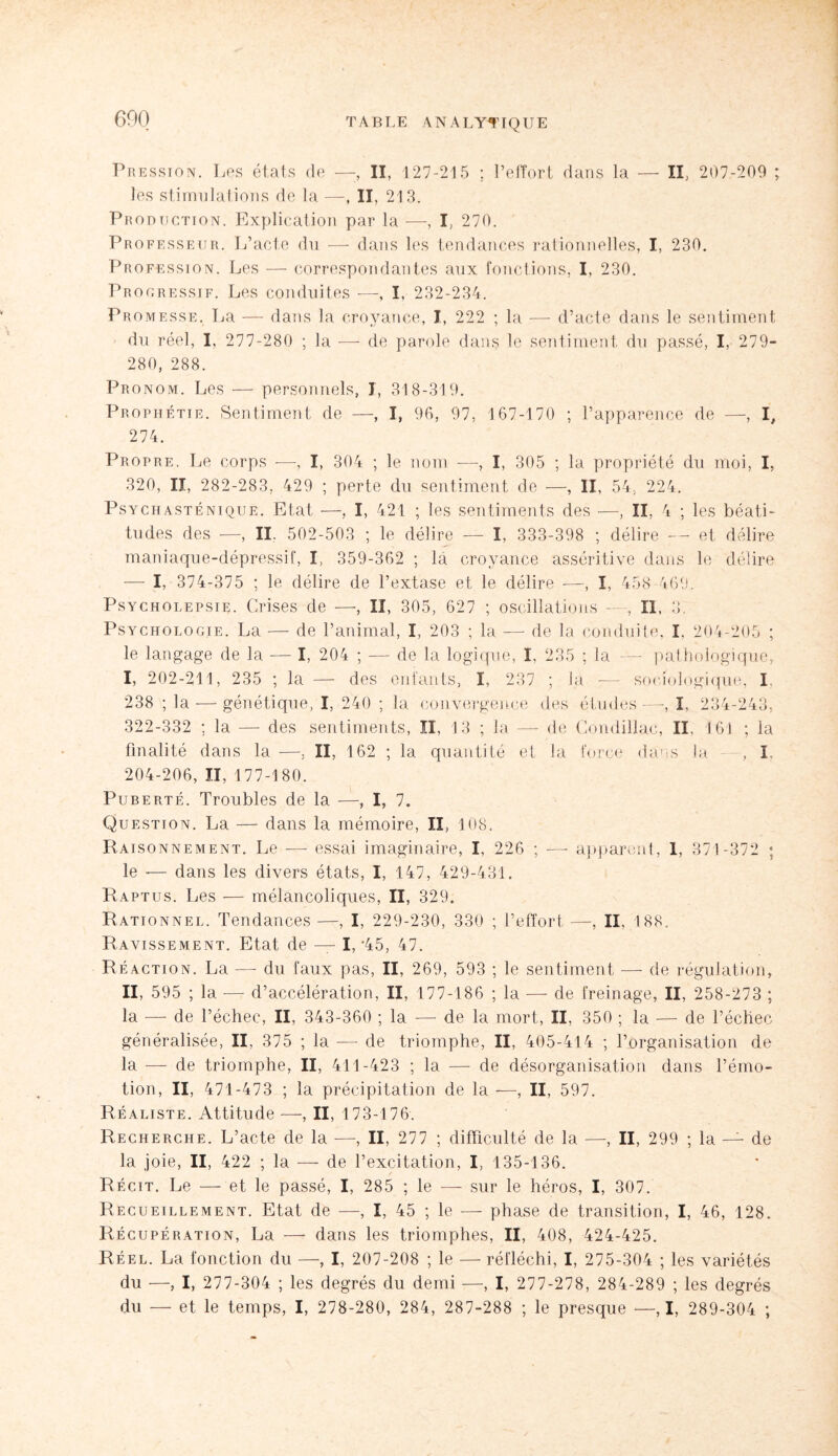 600 Pression. Les états de —-, II, 127-215 ; l’effort dans la — II, 207-209 ; les stimulations de la —, II, 213. Production. Explication par la —, I, 270. Professeur. L’acte du — dans les tendances rationnelles, I, 230. Profession. Les — correspondantes aux fonctions, I, 230. Progressif. Les conduites -—, I, 232-234. Promesse. La — dans la croyance, I, 222 ; la — d’acte dans le sentiment du réel, I, 277-280 ; la — de parole dans le sentiment du passé, I, 279- 280, 288. Pronom. Les — personnels, I, 318-319. Prophétie. Sentiment de —, I, 96, 97, 167-170 ; l’apparence de —, I, 274. Propre. Le corps -—, I, 304 ; le nom -—, I, 305 ; la propriété du moi, I, 320, II, 282-283, 429 ; perte du sentiment de —, II, 54, 224. Psychasténique. Etat —, I, 421 ; les sentiments des —, II, 4 ; les béati¬ tudes des -—, II. 502-503 ; le délire — I, 333-398 ; délire — et délire maniaque-dépressif, I, 359-362 ; là croyance asséritive dans le délire — I, 374-375 ; le délire de l’extase et le délire —, I, 458 469. Psycholepsie. Crises de —, II, 305, 627 ; oscillations —, II, 3. Psychologie. La — de l’animal, I, 203 ; la — de la conduite, I. 204-205 ; le langage de la — I, 204 ; — de la logique, I, 235 ; la — pathologique, I, 202-211, 235 ; la — des enfants, I, 237 ; la — sociologique; I, 238 ; la — génétique, I, 240 ; la convergence des études —-, I. 234-243, 322-332 ; la —- des sentiments, II, 13 ; la — de Condillae, II. 161 ; la finalité dans la -—, II, 162 ; la quantité et la force dans la - , I, 204-206, II, 177-180. Puberté. Troubles de la —, I, 7. Question. La — dans la mémoire, II, 108. Raisonnement. Le — essai imaginaire, I, 226 ; — apparent, I, 371-372 ; le -— dans les divers états, I, 147, 429-431. Raptus. Les — mélancoliques, II, 329. Rationnel. Tendances -—, I, 229-230, 330 ; l’effort —, II, 188. Ravissement. Etat de — I, *45, 47. Réaction. La —- du faux pas, II, 269, 593 ; le sentiment — de régulation, II, 595 ; la -—- d’accélération, II, 177-186 ; la — de freinage, II, 258-273 ; la -—- de l’échec, II, 343-360 ; la — de la mort, II, 350 ; la — de l’échec généralisée, II, 375 ; la —- de triomphe, II, 405-414 ; l’organisation de la — de triomphe, II, 411-423 ; la — de désorganisation dans l’émo¬ tion, II, 471-473 ; la précipitation de la —, II, 597. Réaliste. Attitude —, II, 173-176. Recherche. L’acte de la —, II, 277 ; difficulté de la —, II, 299 ; la — de la joie, II, 422 ; la — de l’excitation, I, 135-136. Récit. Le — et le passé, I, 285 ; le — sur le héros, I, 307. Recueillement. Etat de —, I, 45 ; le —- phase de transition, I, 46, 128. Récupération, La — dans les triomphes, II, 408, 424-425. Réel. La fonction du —, I, 207-208 ; le —- réfléchi, I, 275-304 ; les variétés du —, I, 277-304 ; les degrés du demi —, I, 277-278, 284-289 ; les degrés du — et le temps, I, 278-280, 284, 287-288 ; le presque —, I, 289-304 ;