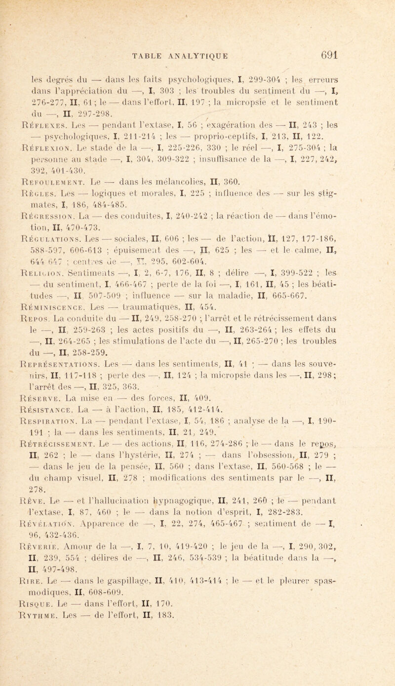 les degrés du — dans les faits psychologiques, î, 299-304 ; les erreurs dans l’appréciation du —-, I, 303 ; les troubles du sentiment du —, I» 276-277, II, 61 ; le — dans l’effort, II, 197 ; la micropsie et le sentiment du —, II, 297-298. Réflexes. Les —- pendant l’extase, I. 56 ; exagération des — II, 243 ; les -—- psychologiques, ï, 211-214 ; les —- proprio-ceptifs, I, 213, II, 122. Réflexion. Le stade de la —, I, 225-226, 330 ; le réel —, I, 275-304 ; la personne au stade —, I, 304, 309-322 ; insuffisance de la —-, I, 227, 242, 392, 401-430. Refoulement. Le — dans les mélancolies, II, 360. Règles. Les —- logiques et morales, I, 225 ; influence des — sur les stig¬ mates, I, 186, 484-485. Régression. La — des conduites, I, 240-242 ; la réaction de — dans l’émo¬ tion, II, 470-473. Régulations. Les —- sociales, II, 606 ; les —- de l’action, II, 127, 177-186, 588-597, 606-613 ; épuisement des —-, II, 625 ; les —- et le calme, II, 644 647 ; centres de —, ÏT, 295, 602-604. Religion. Sentiments —-, I, 2, 6-7, 176, II, 8 ; délire —, I, 399-522 ; les — du sentiment, I, 466-467 ; perte de la foi -—-, I, 161, lî, 45 ; les béati¬ tudes —, Il 507-509 ; influence — sur la maladie, II, 665-667. Réminiscence. Les -—- traumatiques, II, 454. Repos. La conduite du —- II, 249, 258-270 ; l’arrêt et le rétrécissement dans le -—, II, 259-263 ; les actes positifs du —, II, 263-264 ; les effets du —-, IL 264-265 ; les stimulations de l’acte du —, II, 265-270 ; les troubles du —, II, 258-259. Représentations. Les — dans les sentiments, II, 41 ; — dans les souve¬ nirs, II, 117-118 ; perte des —, II, 124 ; la micropsie dans les —, II, 298; l’arrêt des —, II, 325, 363. Réserve. La mise en —- des forces, II, 409. Résistance. La —-à l’action, II, 185, 412-414. Respiration. La -—- pendant l’extase, I, 54, 186 ; analyse de la —-, I, 190- 191 ; la —- dans les sentiments, II, 21, 249. Rétrécissement. Le — des actions, II, 116, 274-286 ; le — dans le repos, IL 262 ; le —- dans l’hystérie, II, 274 ; — dans l’obsession, II, 279 ; — dans le jeu de la pensée, II, 560 ; dans l’extase, II, 560-568 ; le — du champ visuel, II, 278 ; modifications des sentiments par le —-, II, 278. Rêve. Le —- et l’hallucination hypnagogique, II, 241, 260 ; le -—- pendant l’extase, I, 87, 460 ; le —- dans la notion d’esprit, I, 282-283. Révélation. Apparence de —, I, 22, 274, 465-467 ; sentiment de — I, 96, 432-436. Rêverie. Amour de la —, I, 7, 10, 419-420 ; le jeu de la —■, î, 290, 302, II, 239, 554 ; délires de —, II, 246, 534-539 ; la béatitude dans la —-, II, 497-498. Rire. Le — dans le gaspillage, II, 410, 413-414 ; le — et le pleurer spas¬ modiques, II, 608-609. Risque. Le — dans l’effort, II, 170. Rythme. Les —- de l’effort, II, 183.