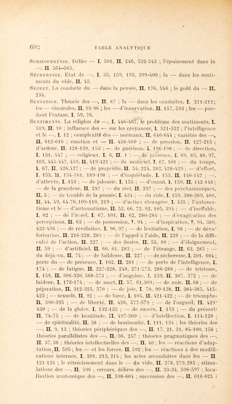 -Schizophrénie. Délire — I, 501, II, 246, 532-543 ; l’épuisement dans la —, II, 564-565. Sécheresse. Etat de —, I, 35, 159. 193, 399-400; la — dans les senti¬ ments du vide, II, 45. Secret. La conduite du — dans la pensée, II, 176, 546 ; le goût du — II,. 234. Sensation. Théorie des —, II, 87 ; la — dans les conduites, I, 211-212; les — viscérales, II, 93-96 ; les — d’innervation, II, 157, 593 ; les — pen¬ dant l’extase, I, 59, 76. Sentiments, La religion du —, I, 446-467,' le problème des sentiments, I, 519, II, 10 ; influence des -— sur les croyances, 1, 521-522 ; l’intelligence et le —, I, 12 ; complexité des — normaux, II, 640-644 ; variétés des —, II, 612-616 ; émotion et — II, 456-460 ; — de pression, II, 127-215 ; d’ardeur, lï, 128-139, 153 ; — de guérison, I, 196-198 ; — de direction,. I, 131, 447 ; -— religieux, I, 6, II, 1 ; — de présence, I, 69, 83, 88, 97, 103, 445-447, 459, II, 419-421 ; — de matériel, I, 67, 101 ; — du temps,. 1, 67, II, 426,427 ; — de propriété, II, 54, 224, 282, 428-429 ; — d’effort, I, 153, 11, 154-161, 189-198 ; — d’inquiétude, I, 153, II, 140-142 ; —, d’attente, I, 153 ; —- de jalousie, I, 155 ; — d’ennui, 1, 159, II, 142-146; — de la grandeur, II, 297 ; — du réel, II, 297 ; — des psychasténiques, II, 5 ; -— de trouble de la pensée- I, 434 ; — du vide, I, 159, 388-389, 400,. Il, 44, 49, 64-76,109-110, 219 ; — d’action étrangère, ï, 435 ; l’automa¬ tisme et le — d’automatisme, II, 52, 66, 72, 92, 105, 394 ; —- d’ineffable, I, 62 ; —- de l’irréel, I, 67, 101, II, 62, 280-284 ; — d’exagération des- perceptions, II, 63 ; — de possession, T, 94 ; — d’inspiration, T, 94, 380, 432-436 ; — de révélation, I, 96, 97 ; — de lévitation, I, 98 ; — de déva* lorisation, II, 216-228, 289 ; — de l’appel à l’aide, II, 226 ; -—de la diffi¬ culté de l’action, II, 227 ; — des Sosies, II, 55, 60 ; —- d’éloignement, II, 59 ; —- d’artificiel, II, 60, 61, 283 ; — de l’étrange, II, 63, 285 ; —- du déjà-vu, II, 74; — de faiblesse, II, 227 ; — de sécheresse, I, 201, 604; perte du — de présence, I, 162, II, 281 ; — de perte de l’intelligence, I, 174 ; — de fatigue, II, 227-228, 24.8, 27.1-273, 286-288 ; — de tristesse, I, 159, II, 306-320, 568-573 ; — d’angoisse, I, 159, II, 307, 372 ; — do laideur, I, 173-174 ; — de mort, II, 57, 61,309;—- de noir, Iï, 68 ;— do péjoration, II, 312-325, 370 ; — de joie, I, 70, 99-138, II, 384-385, 415- 423 ; — sexuels, II, 92 ; — de force, I, 104, II, 421-422 ; — de triomphe* II, 390-395 ; — de liberté, Iï, 426, 577-579 ; — de l’orgueil, II, 429* 430 ; — de la gloire, I, 132-135 ; -—- de succès, I, 153 ; — du présent’ II, 74-75 ; — de béatitude, II, 497-509 ; — d’intellection, I, 114-120 ; —■ de spiritualité, II, 58 ; — de luminosité, I, 111, 134 ; les théories dos —, II, 9, 13 ; théories périphériques des —, II, 17, 21, 31, 84-100, 158 ; théories parallélistes des —, II, 36, 257 ; théories pragmatiques des —, II, 37, 38 ; théories intellectuelles des —, II, 40 ; les — réactions d’adap¬ tation, II, 595 ; les — et les forces, II, 592 ; les — réactions à des modifi¬ cations internes, I, 201, 213, 214 ; les actes secondaires dans les — II 121-126 ; le rétrécissement dans le — du vide, II, 278, 279,285 ; stimu¬ lations des —, II, 596 ; erreurs, délires des —, II, 33-34, 596-597 ; loca¬ lisation anatomique des —, II, 598-604 ; succession des —, II, 616-625 ï