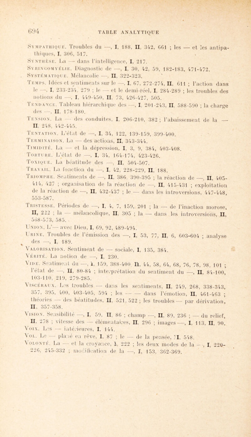 Sympathique. Troubles du —, I, 188, II, 342, 661 ; les — et les antipa¬ thiques, I, 306, 517. Synthèse. La — dans l’intelligence, I, 217. Syringomyélie. Diagnostic de —, I, 30, 42, 59, 182-183, 471-472. Systématique. Mélancolie •—-, II, 322-323. Temps. Idées et sentiments sur le —, I, 67, 272-274, II, 611 ; Faction dans le —, I, 233-234, 279 ; le — et le demi-réel, I, 284-289 ; les troubles des notions du —, I, 449-450, II, 73, 426-427, 505. Tendance. Tableau hiérarchique des —, I, 201-243, IL, 588-590 ; la charge des —, II, 178-180. Pension. La —- des conduites, I, 206-210, 382 ; l’abaissement de la — IL 248, 442-445. Tentation. L’état de —, I, 34, 122, 139-159, 399-400. Terminaison. La — des actions, II, 343-344. Timidité. La —- et la dépression, I, 3, 9, 384, 403-408. Torture. L’état de —, I, 34, 164-174, 423-426. Toxique. La béatitude des —, II, 504-507. Travail. La fonction du —, I. 42, 228-229, II, 188. Triomphe. Sentiments de —, II, 386, 390-395 ; la réaction de —, II, 405- 414, 427 ; organisation de la réaction de —, II, 415-431 ; exploitation de la réaction de —, II, 432-437 ; le.-—- dans les introversions, 447-448, 553-587. Tristesse. Périodes de —, I, 4, 7, 159, 201 ; la — II, 222 ; la — mélancolique, II, 305 ; la — dans 568-573, 585. de l’inaction morose, les introversions, II, Union, L’— avec Dieu, I, 69, 92, 489-494. Urine. Troubles de l’émission des —, I, 53, 77, II, 6, 603-604 ; analyse des —, I, 189. Valorisation. Sentiment de — sociale, I, 135, 384. Vérité. La notion de —, I, 230. Vide. Sentiment du —, L 159, 388-400, II, 44, 58, 64, 68, 76, 78, 98, 101 ; l’état de —, H, 80-84 ; interprétation du sentiment du —, II, 84-100, 103-110, 219, 279-285. Viscéraux. Les troubles — dans les sentiments, II, 249, 268, 338-343, 357, 395, 400, 403-405, 594 ; les-- dans l’émotion, II, 461-463 ; théories — des béatitudes, II, 521, 522 ; les troubles — par dérivation, II, 357-358. Vision. Sensibilité —, I, 59, II, 86 ; champ —, IL 89, 236 ; — du relief, II, 278 ; vitesse des — élémentaires, II, 296 ; images—, I, 113, II, 90. Voix. Les — intérieures, I, 144. Vol. Le — plané en rêve, I, 87 ; le — de la pensée, JI, 548. Volonté. La — et la croyance, I, 222 ; les deux modes de la —, I, 220- 226, 245-332 ; mjjdifîcation de la —, I, 153, 362-369.