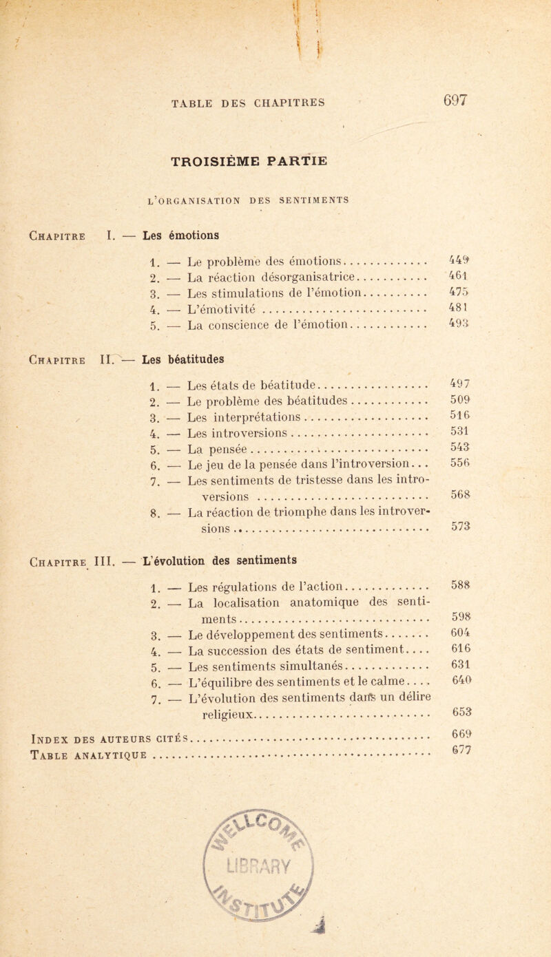 \ TABLE DES CHAPITRES 697 TROISIÈME PARTIE l’organisation des sentiments Chapitre I. — Les émotions 1. — Le problème des émotions. 449 2. — La réaction désorganisatrice. 461 3. — Les stimulations de l’émotion. 475 4. —- L’émotivité. 481 5. — La conscience de l’émotion. 493 Chapitre IL — Les béatitudes 1. — Les états de béatitude. 497 2. — Le problème des béatitudes. 509 3. — Les interprétations. 516 4. — Les introversions. 531 5. — La pensée.\.. • • 543 6. — Le jeu de la pensée dans l’introversion... 556 7. — Les sentiments de tristesse dans les intro¬ versions . 568 g. — La réaction de triomphe dans les introver¬ sions . 573 Chapitre III. — L’évolution des sentiments 1. — Les régulations de l’action. 588 2. —. La localisation anatomique des senti¬ ments . 598 3. — Le développement des sentiments. 604 4. — La succession des états de sentiment- 616 5. — Les sentiments simultanés. 631 6. — L’équilibre des sentiments et le calme.... 646 7. — L’évolution des sentiments darfS un délire religieux... 653 669 677 Index des auteurs cités Table analytique.