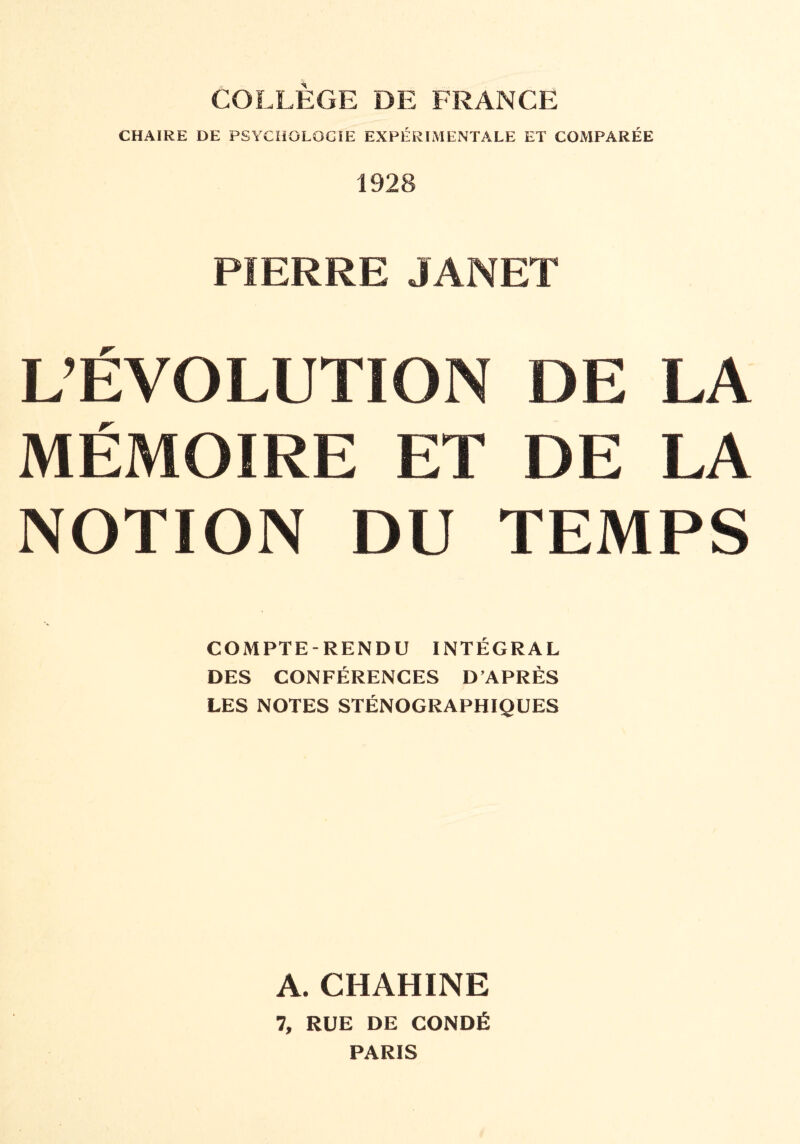 COLLÈGE DE FRANCE CHAIRE DE PSYCHOLOGIE EXPÉRIMENTALE ET COMPARÉE 1928 PIERRE JANET L’ÉVOLUTION DE LA MÉMOIRE ET DE LA NOTION DU TEMPS COMPTE-RENDU INTÉGRAL DES CONFÉRENCES D’APRÈS LES NOTES STÉNOGRAPHIQUES A. CHAHINE 7, RUE DE CONDÉ PARIS