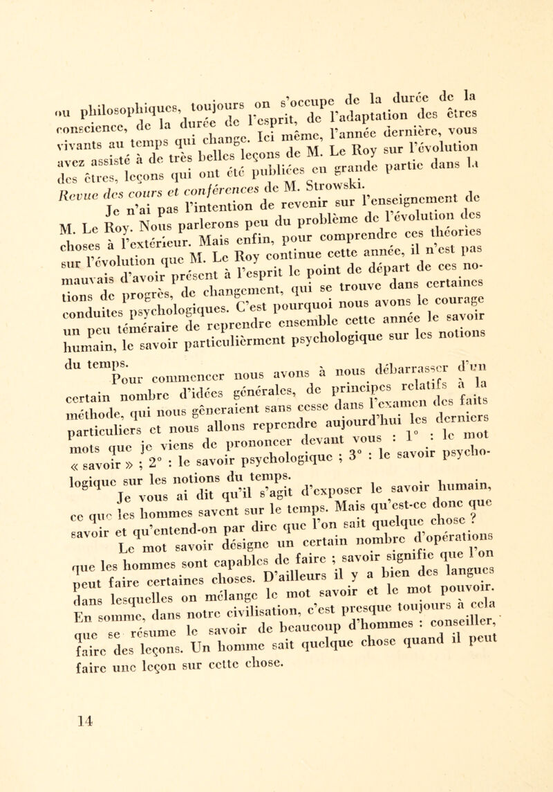 ltS aVTl\tb:Z%^sl7m. Le Roy sur l’évolution air,;;:: Lions qui ont été publiées en grande partie dans la tZlll £ M Le Roy Nous parlerons peu du problème de lcvo.u 101 AoL à Fextérieur. Mais enfin, pour comprendre «te» ■“ révolunon que M. Le R.y con^ aépar, d, ce» »»■ marnais da\oir p . • ge trouve dans certaines dons de progrès, c c îangc^ '( i avons le courage conduites psychologiques.^C^est^pourquo^ ^ ^ ^ ir humain,^iriavoir particulièrmcnt psychologique sur les notions dU Tour commencer nous avons à nous déha= d’un certain nombre d’ulces generales, c principes ^ fajtg méthode, qui nous gêneraient sans cesse d. ^ t i particuliers et nous allons reprendre aujourd hui les dénier, mots que je viens de prononcer devant vous . • « savoir » ; 2° : le savoir psychologique ; 3 . le savoir psy » dans lesquelles on mélange le mot savo • ^ c(qa Fn somme dans notre civilisation, c’est presque toujours a cela aue ’suLe le savoir de beaucoup d’hommes : conseiller faire des leçons. Un homme sait quelque chose quand il peu faire une leçon sur cette chose.