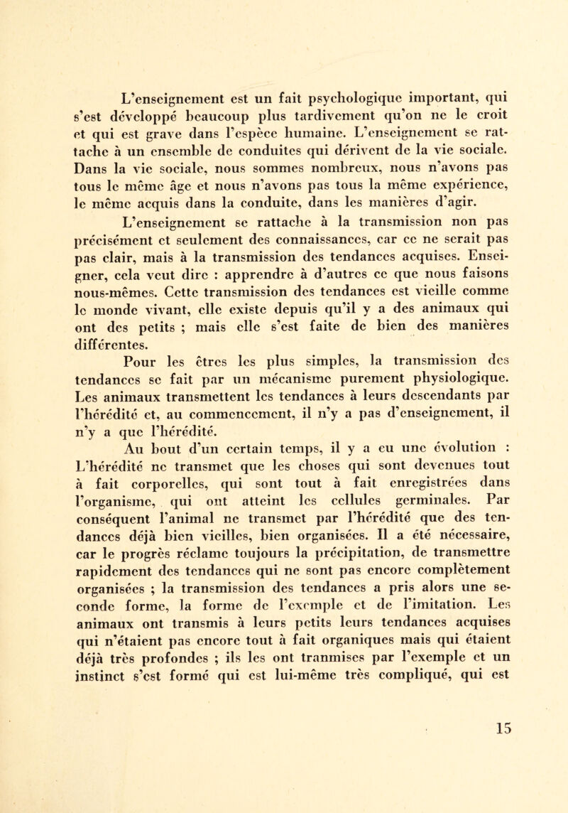 L’enseignement est un fait psychologique important, qui s’est développé beaucoup plus tardivement qu’on ne le croit et qui est grave dans l’espèce humaine. L’enseignement se rat¬ tache à un ensemble de conduites qui dérivent de la vie sociale. Dans la vie sociale, nous sommes nombreux, nous n’avons pas tous le meme âge et nous n’avons pas tous la même expérience, le même acquis dans la conduite, dans les manières d’agir. L’enseignement se rattache à la transmission non pas précisément et seulement des connaissances, car ce ne serait pas pas clair, mais à la transmission des tendances acquises. Ensei¬ gner, cela veut dire : apprendre à d’autres ce que nous faisons nous-mêmes. Cette transmission des tendances est vieille comme le monde vivant, elle existe depuis qu’il y a des animaux qui ont des petits ; mais elle s’est faite de bien des manières différentes. Pour les êtres les plus simples, la transmission des tendances se fait par un mécanisme purement physiologique. Les animaux transmettent les tendances à leurs descendants par l’hérédité et, au commencement, il n’y a pas d’enseignement, il n’y a que l’hérédité. Au bout d’un certain temps, il y a eu une évolution : L’hérédité ne transmet que les choses qui sont devenues tout à fait corporelles, qui sont tout à fait enregistrées dans l’organisme, qui ont atteint les cellules germinales. Par conséquent l’animal ne transmet par l’hérédité que des ten¬ dances déjà bien vieilles, bien organisées. Il a été nécessaire, car le progrès réclame toujours la précipitation, de transmettre rapidement des tendances qui ne sont pas encore complètement organisées ; la transmission des tendances a pris alors une se¬ conde forme, la forme de l’exemple et de l’imitation. Les animaux ont transmis à leurs petits leurs tendances acquises qui n’étaient pas encore tout à fait organiques mais qui étaient déjà très profondes ; ils les ont tranmises par l’exemple et un instinct s’est formé qui est lui-même très compliqué, qui est
