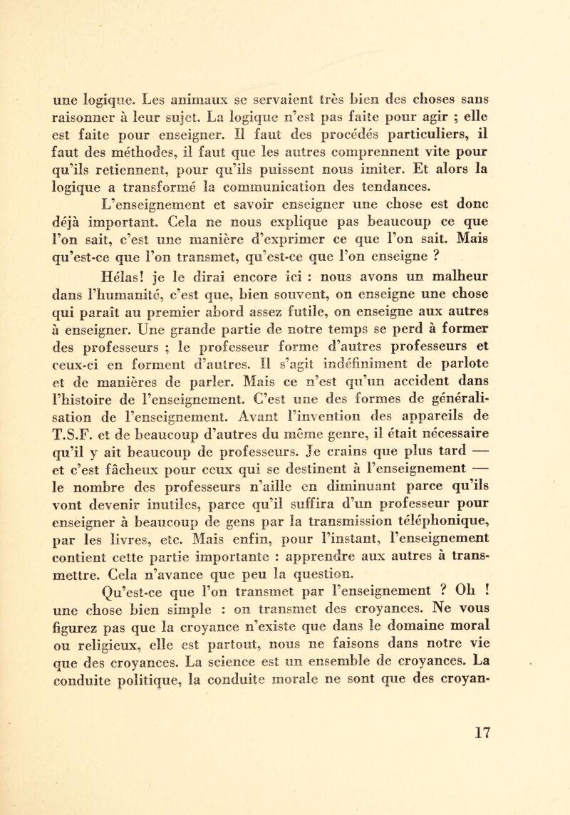 une logique. Les animaux se servaient très bien des choses sans raisonner à leur sujet. La logique n’est pas faite pour agir ; elle est faite pour enseigner. Il faut des procédés particuliers, il faut des méthodes, il faut que les autres comprennent vite pour qu’ils retiennent, pour qu’ils puissent nous imiter. Et alors la logique a transformé la communication des tendances. L’enseignement et savoir enseigner une chose est donc déjà important. Gela ne nous explique pas beaucoup ce que l’on sait, c’est une manière d’exprimer ce que l’on sait. Mais qu’esî-ce que l’on transmet, qu’est-ce que l’on enseigne ? Hélas! je le dirai encore ici : nous avons un malheur dans l’humanité, c’est que, bien souvent, on enseigne une chose qui paraît au premier abord assez futile, on enseigne aux autres à enseigner. Une grande partie de notre temps se perd à former des professeurs ; le professeur forme d’autres professeurs et ceux-ci en forment d’autres. Il s’agit indéfiniment de parlote et de manières de parler. Mais ce n’est qu’un accident dans l’histoire de l’enseignement. C’est une des formes de générali¬ sation de l’enseignement. Avant l’invention clés appareils de T.S.F. et de beaucoup d’autres du même genre, il était nécessaire qu’il y ait beaucoup de professeurs. Je crains que plus tard — et c’est fâcheux pour ceux qui se destinent à l’enseignement — le nombre des professeurs n’aille en diminuant parce qu’ils vont devenir inutiles, parce qu’il suffira d’un professeur pour enseigner à beaucoup de gens par la transmission téléphonique, par les livres, etc. Mais enfin, pour l’instant, l’enseignement contient cette partie importante : apprendre aux autres à trans¬ mettre. Cela n’avance que peu la question. Qu’est-ce que l’on transmet par l’enseignement ? Oh ! une chose bien simple : on transmet des croyances. Ne vous figurez pas que la croyance n’existe que dans le domaine moral ou religieux, elle est partout, nous ne faisons dans notre vie que des croyances. La science est un ensemble de croyances. La conduite politique, la conduite morale ne sont que des croyan-