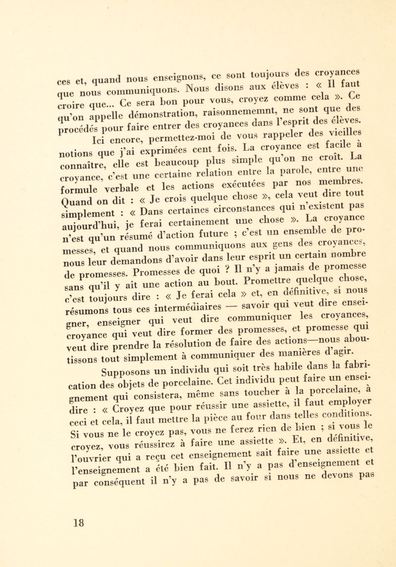 ces et, quand nous enseignons, ce sont toujours des croyances ane nous communiquons. Nous disons aux eleves : « 11 faut ioire que... Ce sera bon pour vous, croyez comme cela ». Ce «u’on appelle démonstration, raisonnememnt ne sont que des procédés* pour faire entrer des croyances dans l’espnt des eleves Ici encore, permettez-moi de vous rappeler des vie lies notions que fai exprimées cent fois. La croyance est facile a connaître elle est beaucoup plus simple qu on ne croit. La croyance, c’est une certaine relation entre la parole, entre une formule verbale et les actions exécutées par nos membres. Quand on dit : « Je crois quelque chose », cela veut dire tout simDlement • « Dans certaines circonstances qui n existent p, Surd’hui, j ferai certainement une chose ». La croyance n’est qu’un riumé d’action future ; c’est un ensemble de pro¬ messes et quand nous communiquons aux gens des croyances, nous leur demandons d’avoir dans leur esprit un certain nombre de promesses. Promesses de quoi ? Il n’y a jamais de promesse sans qu’il y ait une action au bout. Promettre quelque chose, c’est toujours dire : « Je ferai cela » et, en definitive, si nou résumons tous ces intermédiaires — savoir qui veut dire ensei¬ gner enseigner qui veut dire communiquer les croyances, crovance qui veut dire former des promesses, et promesse qui veut dire prendre la résolution de faire des actions—nous abou¬ tissons tout simplement à communiquer des maniérés d agir. Supposons un individu qui soit très habile dans la fabri¬ cation des objets de porcelaine. Cet individu peut faire un ensei¬ gnement qui consistera, même sans toucher a la porcelaine, a dire : « Croyez que pour réussir une assiette, il faut employé ceci et cela, il faut mettre la pièce au four dans telles cm uo.^ Si vous ne le croyez pas, vous ne ferez rien e , croyez, vous réussirez à faire une assiette ». Lt, en dcfimUve l’ouvrier qui a reçu cet enseignement sait faire une assiette et l’enseignement a été bien fait. Il n’y a pas d’enseignement et par conséquent il n’y a pas de savoir si nous ne devons pat.