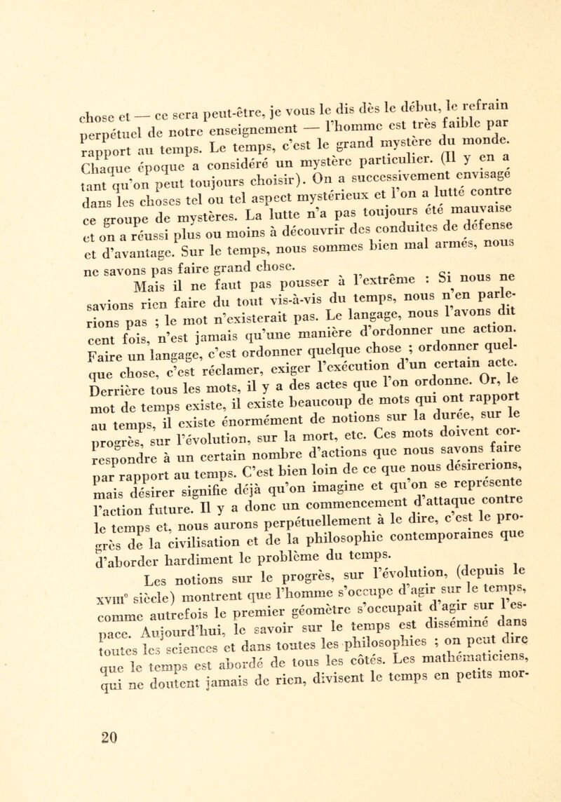 chose et — ce sera peut-être, je vous le dis dès le début le refrain perpétuel de notre enseignement — l’homme est très faible par rapport au temps. Le temps, c’est le grand mystère du monde. Chaque époque a considéré un mystère particulier. (Il y en a tant qu’on peut toujours choisir). On a successivement envisage dans les choses tel ou tel aspect mystérieux et l’on « ht« ce groupe de mvstères. La lutte n’a pas toujours ete mauvaise et on a réussi plus ou moins à découvrir des conduites de defense et d’avantage. Sur le temps, nous sommes bien mal armes, nouo ne savons pas faire grand chose. „ . nP Mais il ne faut pas pousser a 1 extreme . Si nous savions rien faire du tout vis-à-vis du temps, nous n en par e- rions pas ; le mot n’existerait pas. Le langage, nous lavons dit cent fois, n’est jamais qu’une manière d’ordonner une action. Se un langage, c’est ordonner quelque chose ; ordonner quel¬ que chose, c’est réclamer, exiger l’exécution d un certain acte. Derrière tous les mots, il y a des actes que 1 on ordonne Or le mot de temps existe, il existe beaucoup de mots £”‘“J au temps, il existe énormément de notions sur la duree, sur le progrès, sur l’évolution, sur la mort, etc. Ces mots doivent coi- respondre à un certain nombre d’actions que nous savons faire par rapport au temps. C’est bien loin de ce que nous désirerions mais désirer signifie déjà qu’on imagine et qu ^je jcpicsen l’action future. Il y a donc un commencement d attaque contre le temps et, nous aurons perpétuellement a le dire, c est le pro grès de la dvilisation et de la philosophie contemporaines que d’aborder hardiment le problème du temps. Les notions sur le progrès, sur l’évolution, (depuis e xvïif siècle) montrent que l’homme s’occupe d agir sur le temps, comme autrefois le premier géomètre s’occupait d agir sur les- nace Auiourd’hui, le savoir sur le temps est disséminé dans toutes les sciences et dans toutes les philosophies ; on peut dire que le temps est abordé de tous les côtés. Les mathématiciens, qui ne doutent jamais de rien, divisent le temps en petits mor-