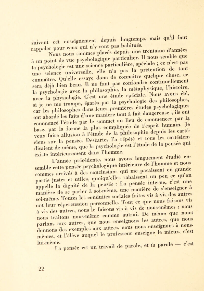 suivent cet enseignement depuis longtemps, mais qu’il faut rarmeler pour ceux qui n’y sont pas habitues. Pl Nous nous sommes placés depuis une trentaine d années à un point de vue psychologique particulier. Il nous semble que la psychologie est une science particulière, spéciale ; ce n est pas une science universelle, elle n’a pas la prétention de tout connaître Qu’elle essaye donc de connaître quelque chose, ce sera déjà bien beau. Il ne faut pas confondre conUnue eme la psychologie avec la philosophie la metaphysique,. 1 hutone, avec la physiologie. C’est une étude spéciale. Nous ayons etc, : „e ZI trompe, égarés par la psychologie des philosophes, car les philosophes dans leurs premières etudes psychologiques ont abordé les faits d’une manière tout à fait dangereuse , i s on —î l’étude par le — » Heu •Je base par la forme la plus compliquée de 1 esp veS faire allusion à l’étude de la philosophie depuis les carte, siens sur la pensée. Descartes l’a répété et tous les caries! . disaient de mine, que la psychologie est l’étude de la pensee qui existe intérieurement dans l’homme. L’année précédente, nous avons longuement étudié en¬ semble cette pensée psychologique intérieure de l’homme et nous sommes arrivés à ds conclusions qui me paraissent en grande LaX ustes et utiles, quoiqu’elles rabaissent un peu ce qu on appelle la dignité de la pensée : La pensee 'interne, <| est un manière de se parler à soi-même, une manière de s enseigner a soi-même. Toutes les conduites sociales faites vis a vis es au res ovt leur répercussion personnelle. Tout ce que nous faisons y à Li dis mitres nous le faisons vis à vis de nous-memes ; nous nous traitons nous-même comme autrui. De meme que noua narlons aux autres, que nous enseignons les autres, que nou donnons des exemples aux autres, nous nous enseignons^ nous- mêmes, et l’élève auquel le professeur enseigne le mie , lui-même. ^ un travail de parole, et la parole - c’est