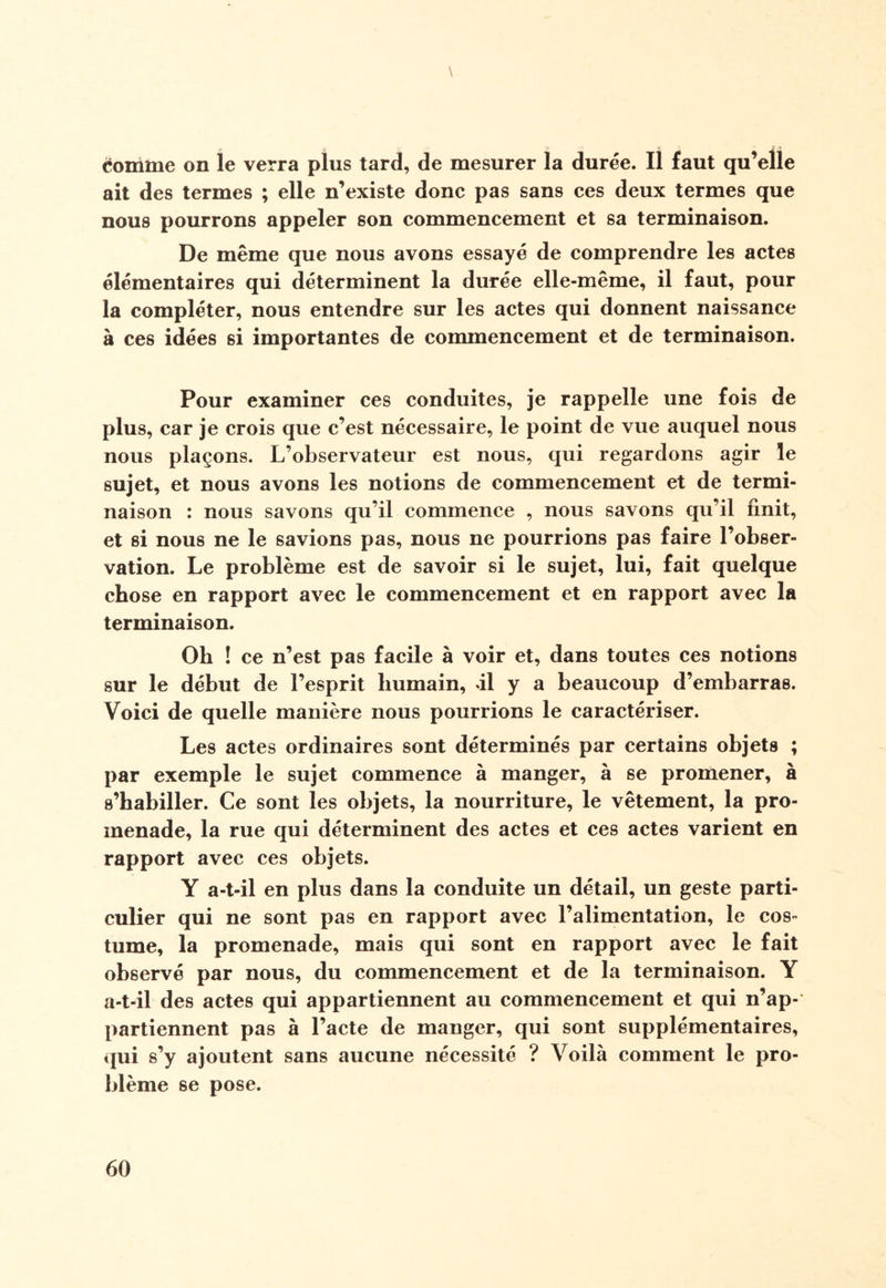 \ èomme on le verra plus tard, de mesurer la durée. Il faut qu’elle ait des termes ; elle n’existe donc pas sans ces deux termes que nous pourrons appeler son commencement et sa terminaison. De même que nous avons essayé de comprendre les actes élémentaires qui déterminent la durée elle-même, il faut, pour la compléter, nous entendre sur les actes qui donnent naissance à ces idées si importantes de commencement et de terminaison. Pour examiner ces conduites, je rappelle une fois de plus, car je crois que c’est nécessaire, le point de vue auquel nous nous plaçons. L’observateur est nous, qui regardons agir le sujet, et nous avons les notions de commencement et de termi¬ naison : nous savons qu’il commence , nous savons qu’il finit, et si nous ne le savions pas, nous ne pourrions pas faire l’obser¬ vation. Le problème est de savoir si le sujet, lui, fait quelque chose en rapport avec le commencement et en rapport avec la terminaison. Oh ! ce n’est pas facile à voir et, dans toutes ces notions sur le début de l’esprit humain, il y a beaucoup d’embarras. Voici de quelle manière nous pourrions le caractériser. Les actes ordinaires sont déterminés par certains objets ; par exemple le sujet commence à manger, à se promener, à s’habiller. Ce sont les objets, la nourriture, le vêtement, la pro¬ menade, la rue qui déterminent des actes et ces actes varient en rapport avec ces objets. Y a-t-il en plus dans la conduite un détail, un geste parti¬ culier qui ne sont pas en rapport avec l’alimentation, le cos¬ tume, la promenade, mais qui sont en rapport avec le fait observé par nous, du commencement et de la terminaison. Y a-t-il des actes qui appartiennent au commencement et qui n’ap¬ partiennent pas à l’acte de manger, qui sont supplémentaires, qui s’y ajoutent sans aucune nécessité ? Voilà comment le pro¬ blème se pose.