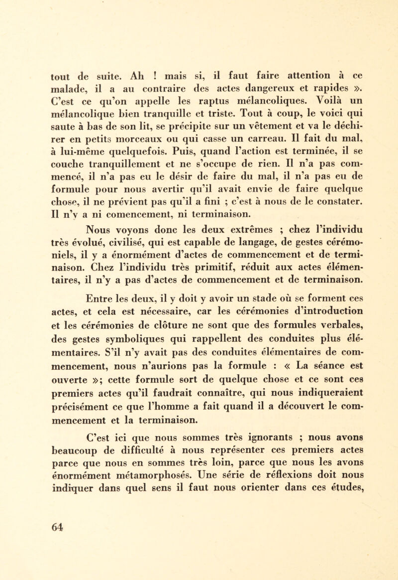 tout de suite. Ah ! mais si, il faut faire attention à ce malade, il a au contraire des actes dangereux et rapides ». C’est ce qu’on appelle les raptus mélancoliques. Voilà un mélancolique bien tranquille et triste. Tout à coup, le voici qui saute à bas de son lit, se précipite sur un vêtement et va le déchi¬ rer en petits morceaux ou qui casse un carreau. Il fait du mal, à lui-même quelquefois. Puis, quand l’action est terminée, il se couche tranquillement et ne s’occupe de rien. Il n’a pas com¬ mencé, il n’a pas eu le désir de faire du mal, il n’a pas eu de formule pour nous avertir qu’il avait envie de faire quelque chose, il ne prévient pas qu’il a fini ; c’est à nous de le constater. Il n’v a ni comencement, ni terminaison. Nous voyons donc les deux extrêmes ; chez l’individu très évolué, civilisé, qui est capable de langage, de gestes cérémo¬ niels, il y a énormément d’actes de commencement et de termi¬ naison. Chez l’individu très primitif, réduit aux actes élémen¬ taires, il n’y a pas d’actes de commencement et de terminaison. Entre les deux, il y doit y avoir un stade où se forment ces actes, et cela est nécessaire, car les cérémonies d’introduction et les cérémonies de clôture ne sont que des formules verbales, des gestes symboliques qui rappellent des conduites plus élé¬ mentaires. S’il n’y avait pas des conduites élémentaires de com¬ mencement, nous n’aurions pas la formule : « La séance est ouverte »; cette formule sort de quelque chose et ce sont ces premiers actes qu’il faudrait connaître, qui nous indiqueraient précisément ce que l’homme a fait quand il a découvert le com¬ mencement et la terminaison. C’est ici que nous sommes très ignorants ; nous avons beaucoup de difficulté à nous représenter ces premiers actes parce que nous en sommes très loin, parce que nous les avons énormément métamorphosés. Une série de réflexions doit nous indiquer dans quel sens il faut nous orienter dans ces études,
