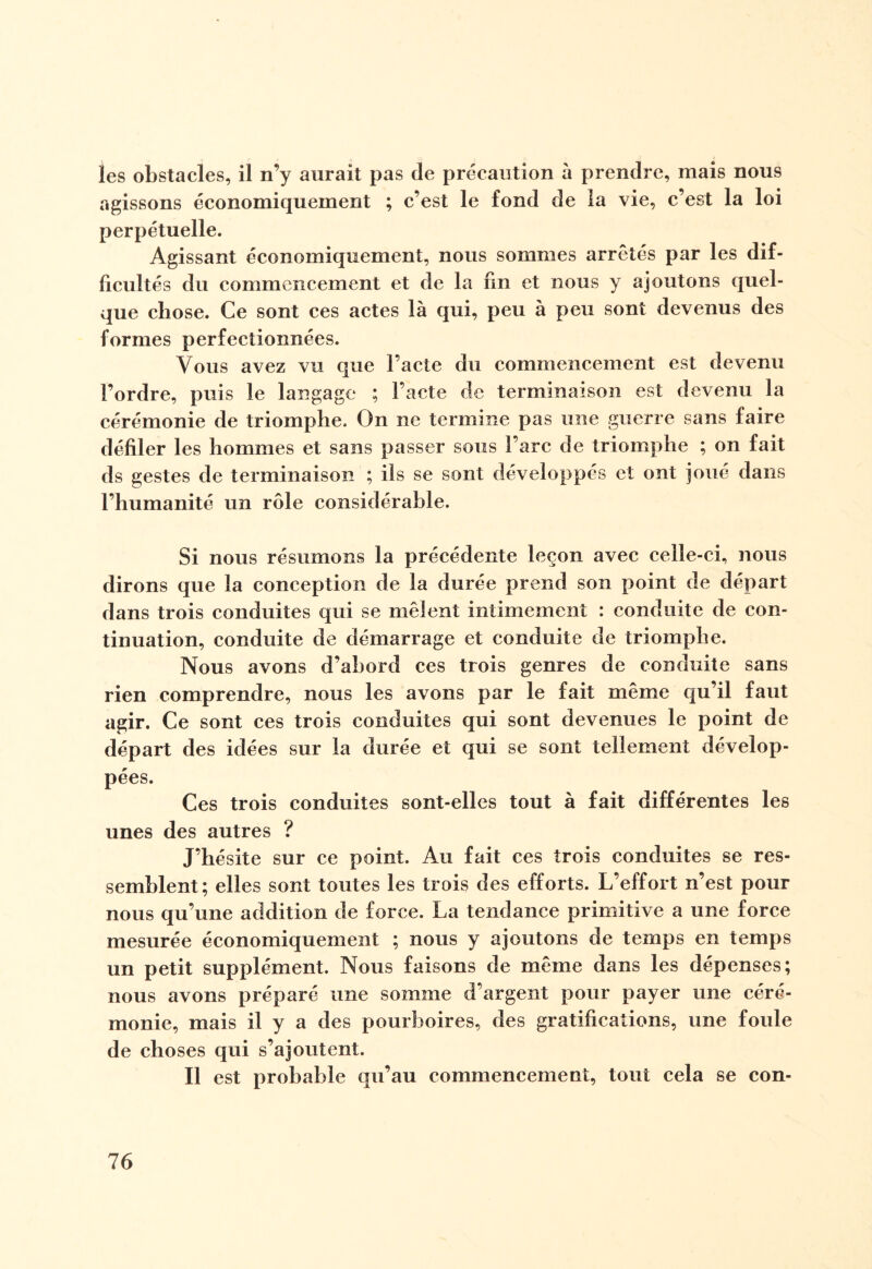 les obstacles, il n’y aurait pas de précaution à prendre, mais nous agissons économiquement ; c’est le fond de la vie, c’est la loi perpétuelle. Agissant économiquement, nous sommes arrêtés par les dif¬ ficultés du commencement et de la fin et nous y ajoutons quel¬ que chose. Ce sont ces actes là qui, peu à peu sont devenus des formes perfectionnées. Vous avez vu que l’acte du commencement est devenu l’ordre, puis le langage ; l’acte de terminaison est devenu la cérémonie de triomphe. On ne termine pas une guerre sans faire défiler les hommes et sans passer sous l’arc de triomphe ; on fait ds gestes de terminaison ; ils se sont développés et ont joué dans l’humanité un rôle considérable. Si nous résumons la précédente leçon avec celle-ci, nous dirons que la conception de la durée prend son point de départ dans trois conduites qui se mêlent intimement : conduite de con¬ tinuation, conduite de démarrage et conduite de triomphe. Nous avons d’abord ces trois genres de conduite sans rien comprendre, nous les avons par le fait même qu’il faut agir. Ce sont ces trois conduites qui sont devenues le point de départ des idées sur la durée et qui se sont tellement dévelop¬ pées. Ces trois conduites sont-elles tout à fait différentes les unes des autres ? J’hésite sur ce point. Au fait ces trois conduites se res¬ semblent; elles sont toutes les trois des efforts. L’effort n’est pour nous qu’une addition de force. La tendance primitive a une force mesurée économiquement ; nous y ajoutons de temps en temps un petit supplément. Nous faisons de même dans les dépenses; nous avons préparé une somme d’argent pour payer une céré¬ monie, mais il y a des pourboires, des gratifications, une foule de choses qui s’ajoutent. Il est probable qu’au commencement, tout cela se con-