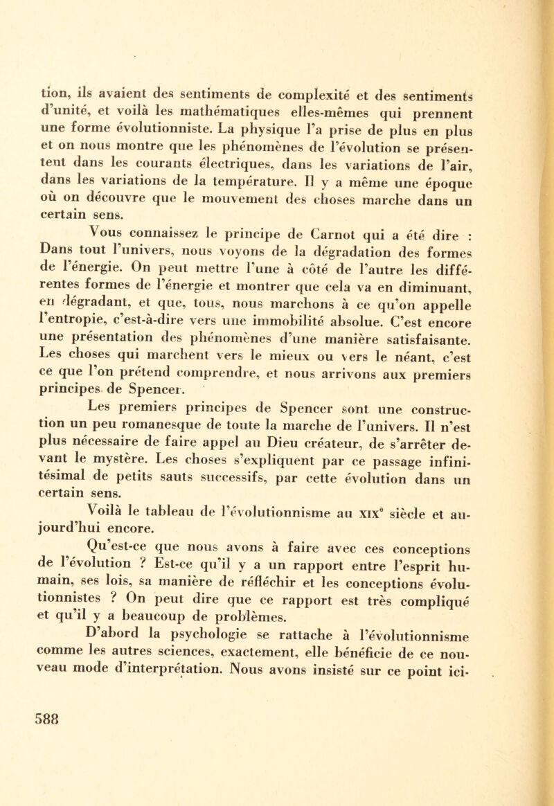 tion, ils avaient des sentiments de complexité et des sentiments d’unité, et voilà les mathématiques elles-mêmes qui prennent une forme évolutionniste. La physique l’a prise de plus en plus et on nous montre que les phénomènes de l’évolution se présen¬ tent dans les courants électriques, dans les variations de l’air, dans les variations de la température. Il y a même une époque où on découvre que le mouvement des choses marche dans un certain sens. Vous connaissez le principe de Carnot qui a été dire : Dans tout l’univers, nous voyons de la dégradation des formes de l’énergie. On peut mettre l’une à côté de l’autre les diffé¬ rentes formes de 1 énergie et montrer que cela va en diminuant, en dégradant, et que, tous, nous marchons à ce qu’on appelle l’entropie, c’est-à-dire vers une immobilité absolue. C’est encore une présentation des phénomènes d’une manière satisfaisante. Les choses qui marchent vers le mieux ou vers le néant, c’est ce que l’on prétend comprendre, et nous arrivons aux premiers principes de Spencer. Les premiers principes de Spencer sont une construc¬ tion un peu romanesque de toute la marche de l’univers. Il n’est plus nécessaire de faire appel au Dieu créateur, de s’arrêter de¬ vant le mystère. Les choses s’expliquent par ce passage infini¬ tésimal de petits sauts successifs, par cette évolution dans un certain sens. Voilà le tableau de l’évolutionnisme au xixe siècle et au¬ jourd’hui encore. Qu’est-ce que nous avons à faire avec ces conceptions de l’évolution ? Est-ce qu’il y a un rapport entre l’esprit hu¬ main, ses lois, sa manière de réfléchir et les conceptions évolu¬ tionnistes ? On peut dire que ce rapport est très compliqué et qu’il y a beaucoup de problèmes. D abord la psychologie se rattache à l’évolutionnisme comme les autres sciences, exactement, elle bénéficie de ce nou¬ veau mode d interprétation. Nous avons insisté sur ce point ici-