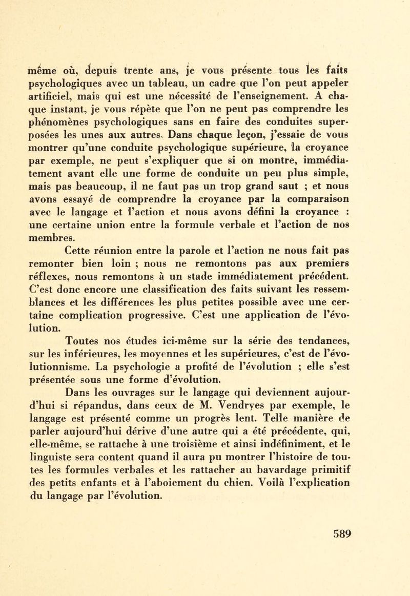 • ' Jf Ù I £ r ' « même où, depuis trente ans, je vous présente tous les faits psychologiques avec un tableau, un cadre que l’on peut appeler artificiel, mais qui est une nécessité de l’enseignement. A cha¬ que instant, je vous répète que l’on ne peut pas comprendre les phénomènes psychologiques sans en faire des conduites super¬ posées les unes aux autres. Dans chaque leçon, j’essaie de vous montrer qu’une conduite psychologique supérieure, la croyance par exemple, ne peut s’expliquer que si on montre, immédia¬ tement avant elle une forme de conduite un peu plus simple, mais pas beaucoup, il ne faut pas un trop grand saut ; et nous avons essayé de comprendre la croyance par la comparaison avec le langage et l’action et nous avons défini la croyance : une certaine union entre la formule verbale et l’action de nos membres. Cette réunion entre la parole et l’action ne nous fait pas remonter bien loin ; nous ne remontons pas aux premiers réflexes, nous remontons à un stade immédiatement précédent. C’est donc encore une classification des faits suivant les ressem¬ blances et les différences les plus petites possible avec une cer¬ taine complication progressive. C’est une application de l’évo¬ lution. Toutes nos études ici-même sur la série des tendances, sur les inférieures, les moyennes et les supérieures, c’est de l’évo¬ lutionnisme. La psychologie a profité de l’évolution ; elle s’est présentée sous une forme d’évolution. Dans les ouvrages sur le langage qui deviennent aujour¬ d’hui si répandus, dans ceux de M. Vendryes par exemple, le langage est présenté comme un progrès lent. Telle manière de parler aujourd’hui dérive d’une autre qui a été précédente, qui, elle -même, se rattache à une troisième et ainsi indéfiniment, et le linguiste sera content quand il aura pu montrer l’histoire de tou¬ tes les formules verbales et les rattacher au bavardage primitif des petits enfants et à l’aboiement du chien. Voilà l’explication du langage par l’évolution.