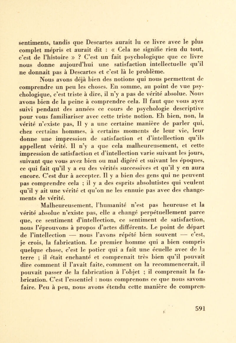 sentiments, tandis que Descartes aurait lu ce livre avec le plus complet mépris et aurait dit : « Cela ne signifie rien du tout, c’est de Pliistoire » ? C’est un fait psychologique que ce livre nous donne aujourd’hui une satisfaction intellectuelle qu’il ne donnait pas à Descartes et c’est là le problème. Nous avons déjà bien des notions qui nous permettent de comprendre un peu les choses. En somme, au point de vue psy¬ chologique, c’est triste à dire, il n’y a pas de vérité absolue. Nous avons bien de la peine à comprendre cela. Il faut que vous ayez suivi pendant des années ce cours de psychologie descriptive pour vous familiariser avec cette triste notion. Eh bien, non, la vérité n’existe pas, Il y a une certaine manière de parler qui, chez certains hommes, à certains moments de leur vie, leur donne une impression de satisfaction et d’intellection qu’ils appellent vérité. Il n’y a que cela malheureusement, et cette impression de satisfaction et d’intellection varie suivant les jours, suivant que vous avez bien ou mal digéré et suivant les époques, ce qui fait qu’il y a eu des vérités successives et qu’il y en aura encore. C’est dur à accepter. Il y a bien des gens qui ne peuvent pas comprendre cela ; il y a des esprits absolutistes qui veulent qu’il y ait une vérité et qu’on ne les ennuie pas avec des change¬ ments de vérité. Malheureusement, l’humanité n’est pas heureuse et la vérité absolue n’existe pas, elle a changé perpétuellement parce que, ce sentiment d’intellection, ce sentiment de satisfaction, nous l’éprouvons à propos d’actes différents. Le point de départ de l’intellection — nous l’avons répété bien souvent — c’est, je crois, la fabrication. Le premier homme qui a bien compris quelque chose, c’est le potier qui a fait une écuelle avec de la terre ; il était enchanté et comprenait très bien qu’il pouvait dire comment il l’avait faite, comment on la recommencerait, il pouvait passer de la fabrication à l’objet ; il comprenait la fa¬ brication. C’est l’essentiel : nous comprenons ce que nous savons faire. Peu à peu, nous avons étendu cette manière de compren-