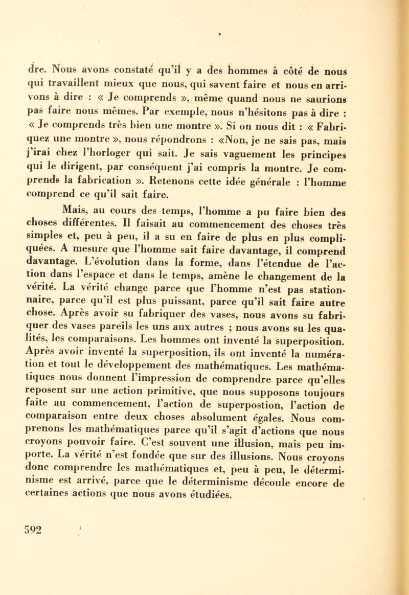 ■* ' f •' V , dre. Nous avons constaté qu’il y a des hommes à côté de nous qui travaillent mieux que nous, qui savent faire et nous en arri¬ vons à dire : « Je comprends », même quand nous ne saurions pas faire nous mêmes. Par exemple, nous n’hésitons pas à dire : « Je comprends très bien une montre ». Si on nous dit : « Fabri¬ quez une montre », nous répondrons : «Non, je ne sais pas, mais j’irai chez l’horloger qui sait. Je sais vaguement les principes qui le dirigent, par conséquent j’ai compris la montre. Je com¬ prends la fabrication ». Retenons cette idée générale : l’homme comprend ce qu’il sait faire. Mais, au cours des temps, l’homme a pu faire bien des choses différentes. Il faisait au commencement des choses très simples et, peu à peu, il a su en faire de plus en plus compli¬ quées. A mesure que l’homme sait faire davantage, il comprend davantage. L évolution dans la forme, dans l’étendue de l’ac¬ tion dans l’espace et dans le temps, amène le changement de la vérité. La vérité change parce que l’homme n’est pas station¬ naire, parce qu il est plus puissant, parce qu’il sait faire autre chose. Après avoir su fabriquer des vases, nous avons su fabri¬ quer des vases pareils les uns aux autres ; nous avons su les qua¬ lités, les comparaisons. Les hommes ont inventé la superposition. Après avoir inventé la superposition, ils ont inventé la numéra¬ tion et tout le développement des mathématiques. Les mathéma¬ tiques nous donnent l’impression de comprendre parce qu’elles reposent sur une action primitive, que nous supposons toujours faite au commencement, l’action de superpostion, l’action de comparaison entre deux choses absolument égales. Nous com¬ prenons les mathématiques parce qu’il s’agit d’actions que nous croyons pouvoir faire. C’est souvent une illusion, mais peu im¬ porte. La vérité n’est fondée que sur des illusions. Nous croyons donc comprendre les mathématiques et, peu a peu, le détermi¬ nisme est arrivé, parce que le déterminisme découlé encore de certaines actions que nous avons étudiées.