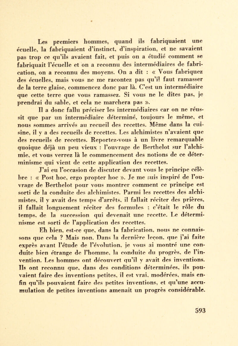 Les premiers hommes, quand ils fabriquaient une écuelle, la fabriquaient d’instinct, d’inspiration, et ne savaient pas trop ce qu’ils avaient fait, et puis on a étudié comment se fabriquait l’écuelle et on a reconnu des intermédiaires de fabri¬ cation, on a reconnu des moyens. On a dit : « Vous fabriquez des écuelles, mais vous ne me racontez pas qu’il faut ramasser de la terre glaise, commencez donc par là. C’est un intermédiaire que cette terre que vous ramassez. Si vous ne le dites pas, je prendrai du sable, et cela ne marchera pas ». Il a donc fallu préciser les intermédiaires car on ne réus¬ sit que par un intermédiaire déterminé, toujours le même, et nous sommes arrivés au recueil des recettes. Même dans la cui¬ sine, il y a des recueils de recettes. Les alchimistes n’avaient que des recueils de recettes. Reportez-vous à un livre remarquable quoique déjà un peu vieux : l’ouvrage de Berthelot sur l’alchi¬ mie, et vous verrez là le commencement des notions de ce déter¬ minisme qui vient de cette application des recettes. T’ai eu l’occasion de discuter devant vous le principe célè¬ bre : « Post hoc, ergo propter hoc ». Je me suis inspiré de l’ou¬ vrage de Berthelot pour vous montrer comment ce principe est sorti de la conduite des alchimistes. Parmi les recettes des alchi¬ mistes, il y avait des temps d’arrêts, il fallait réciter des prières, il fallait longuement réciter des formules ; c’était le rôle du temps, de la succession qui devenait une recette. Le détermi¬ nisme est sorti de l’application des recettes. Eh bien, est-ce que, dans la fabrication, nous ne connais¬ sons que cela ? Mais non. Dans la dernière leçon, que j’ai faite exprès avant l’étude de l’évolution, je vous ai montré une con¬ duite bien étrange de l’homme, la conduite du progrès, de l’in¬ vention. Les hommes ont découvert qu’il y avait des inventions. Ils ont reconnu que, dans des conditions déterminées, ils pou¬ vaient faire des inventions petites, il est vrai, modérées, mais en¬ fin qu’ils pouvaient faire des petites inventions, et qu’une accu¬ mulation de petites inventions amenait un progrès considérable.