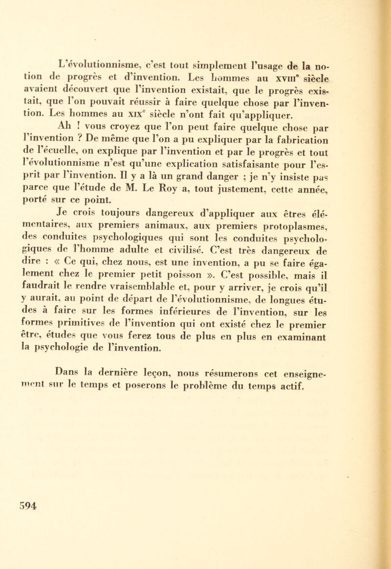 L’évolutionnisme, c’est tout simplement l’usage de la no¬ tion de progrès et d’invention. Les liommes au xviiC siècle avaient découvert que l’invention existait, que le progrès exis¬ tait, que l’on pouvait réussir à faire quelque chose par l’inven¬ tion. Les hommes au xixe siècle n’ont fait qu’appliquer. Ah ! vous croyez que l’on peut faire quelque chose par l’invention ? De même que l’on a pu expliquer par la fabrication de l’écuelîe, on explique par l’invention et par le progrès et tout 1 évolutionnisme n’est qu’une explication satisfaisante pour l’es¬ prit par l’invention. Il y a là un grand danger ; je n’y insiste pas parce que l’étude de M. Le Roy a, tout justement, cette année, porté sur ce point. Je crois toujours dangereux d’appliquer aux êtres élé¬ mentaires, aux premiers animaux, aux premiers protoplasmes, des conduites psychologiques qui sont les conduites psycholo¬ giques de 1 homme adulte et civilisé. C’est très dangereux de dire : « Ce qui, chez nous, est une invention, a pu se faire éga¬ lement chez le premier petit poisson ». C’est possible, mais il faudrait le rendre vraisemblable et, pour y arriver, je crois qu’il y aurait, au point de départ de l’évolutionnisme, de longues étu¬ des à faire sur les formes inférieures de l’invention, sur les formes primitives de l’invention qui ont existé chez le premier être, études que vous ferez tous de plus en plus en examinant la psychologie de l’invention. Dans la dernière leçon, nous résumerons cet enseigne¬ ment sur le temps et poserons le problème du temps actif.